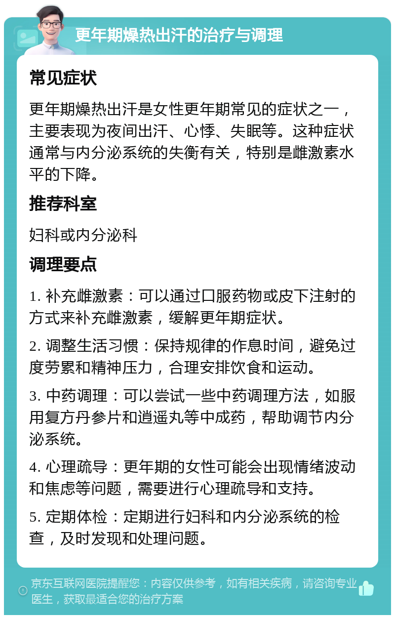 更年期燥热出汗的治疗与调理 常见症状 更年期燥热出汗是女性更年期常见的症状之一，主要表现为夜间出汗、心悸、失眠等。这种症状通常与内分泌系统的失衡有关，特别是雌激素水平的下降。 推荐科室 妇科或内分泌科 调理要点 1. 补充雌激素：可以通过口服药物或皮下注射的方式来补充雌激素，缓解更年期症状。 2. 调整生活习惯：保持规律的作息时间，避免过度劳累和精神压力，合理安排饮食和运动。 3. 中药调理：可以尝试一些中药调理方法，如服用复方丹参片和逍遥丸等中成药，帮助调节内分泌系统。 4. 心理疏导：更年期的女性可能会出现情绪波动和焦虑等问题，需要进行心理疏导和支持。 5. 定期体检：定期进行妇科和内分泌系统的检查，及时发现和处理问题。