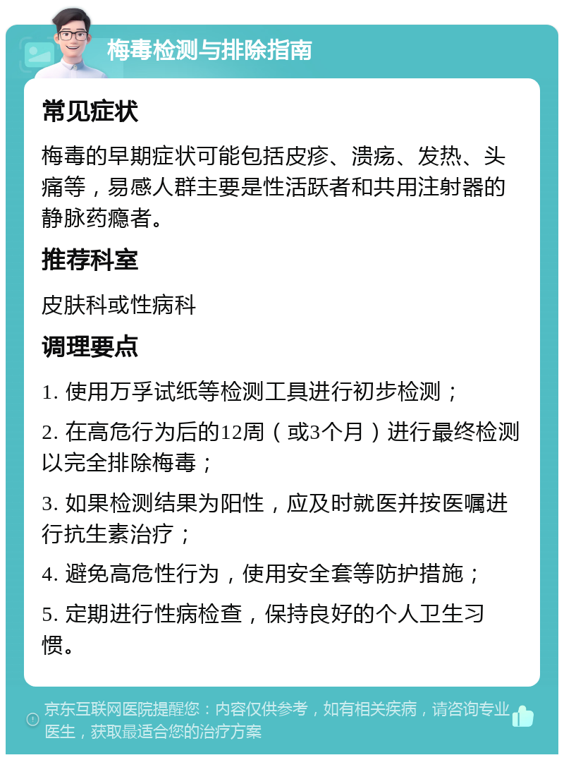 梅毒检测与排除指南 常见症状 梅毒的早期症状可能包括皮疹、溃疡、发热、头痛等，易感人群主要是性活跃者和共用注射器的静脉药瘾者。 推荐科室 皮肤科或性病科 调理要点 1. 使用万孚试纸等检测工具进行初步检测； 2. 在高危行为后的12周（或3个月）进行最终检测以完全排除梅毒； 3. 如果检测结果为阳性，应及时就医并按医嘱进行抗生素治疗； 4. 避免高危性行为，使用安全套等防护措施； 5. 定期进行性病检查，保持良好的个人卫生习惯。