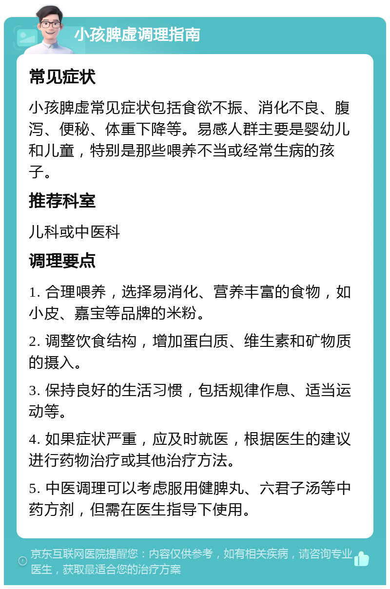 小孩脾虚调理指南 常见症状 小孩脾虚常见症状包括食欲不振、消化不良、腹泻、便秘、体重下降等。易感人群主要是婴幼儿和儿童，特别是那些喂养不当或经常生病的孩子。 推荐科室 儿科或中医科 调理要点 1. 合理喂养，选择易消化、营养丰富的食物，如小皮、嘉宝等品牌的米粉。 2. 调整饮食结构，增加蛋白质、维生素和矿物质的摄入。 3. 保持良好的生活习惯，包括规律作息、适当运动等。 4. 如果症状严重，应及时就医，根据医生的建议进行药物治疗或其他治疗方法。 5. 中医调理可以考虑服用健脾丸、六君子汤等中药方剂，但需在医生指导下使用。