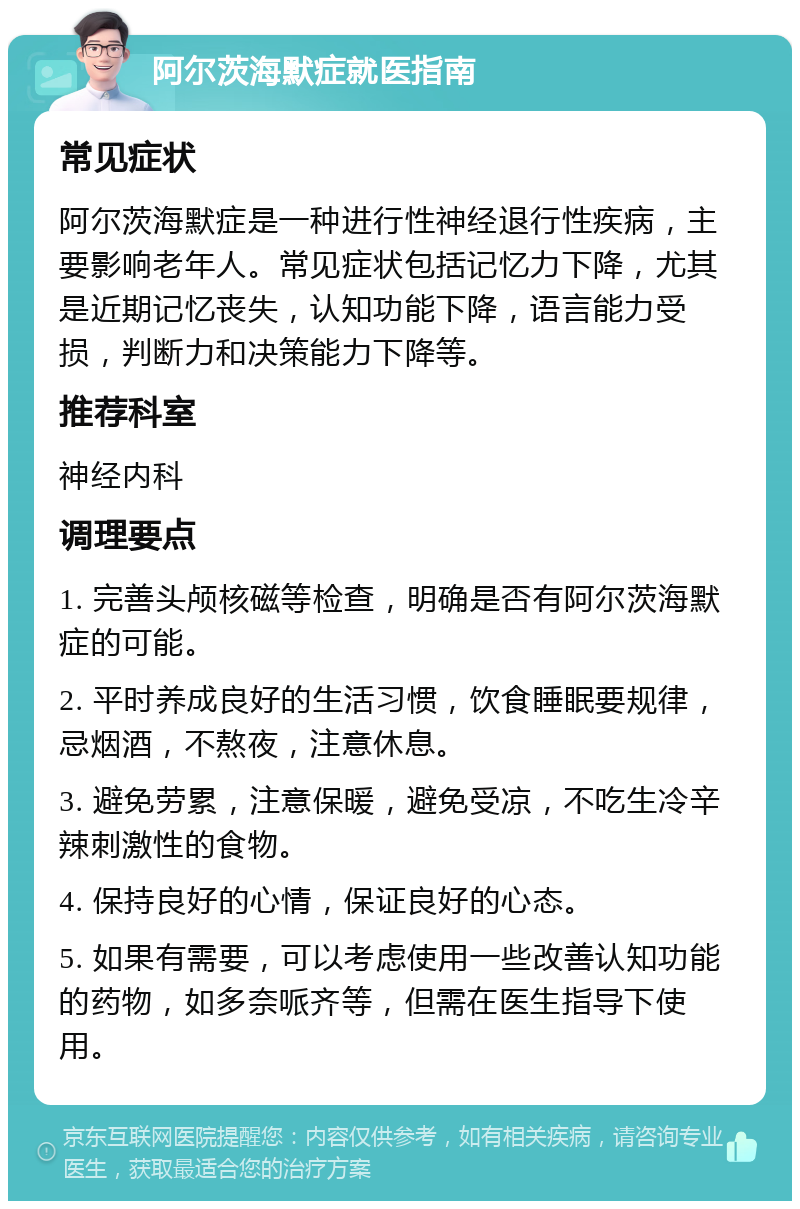 阿尔茨海默症就医指南 常见症状 阿尔茨海默症是一种进行性神经退行性疾病，主要影响老年人。常见症状包括记忆力下降，尤其是近期记忆丧失，认知功能下降，语言能力受损，判断力和决策能力下降等。 推荐科室 神经内科 调理要点 1. 完善头颅核磁等检查，明确是否有阿尔茨海默症的可能。 2. 平时养成良好的生活习惯，饮食睡眠要规律，忌烟酒，不熬夜，注意休息。 3. 避免劳累，注意保暖，避免受凉，不吃生冷辛辣刺激性的食物。 4. 保持良好的心情，保证良好的心态。 5. 如果有需要，可以考虑使用一些改善认知功能的药物，如多奈哌齐等，但需在医生指导下使用。