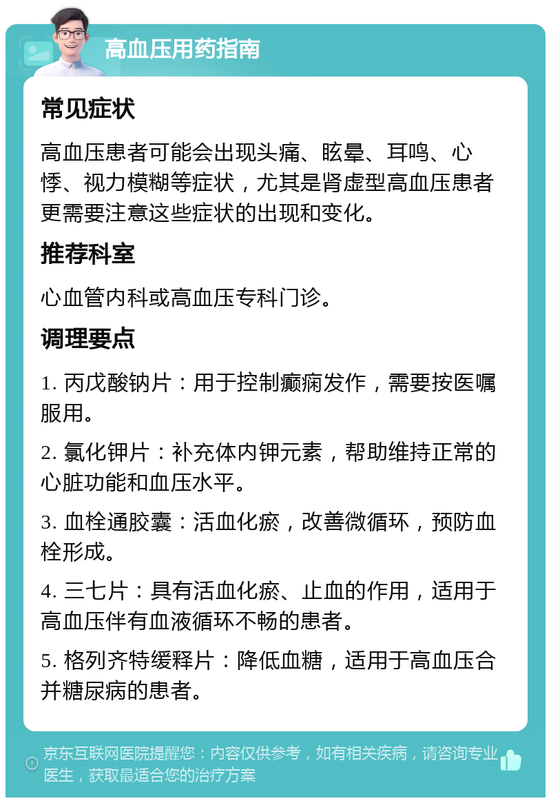 高血压用药指南 常见症状 高血压患者可能会出现头痛、眩晕、耳鸣、心悸、视力模糊等症状，尤其是肾虚型高血压患者更需要注意这些症状的出现和变化。 推荐科室 心血管内科或高血压专科门诊。 调理要点 1. 丙戊酸钠片：用于控制癫痫发作，需要按医嘱服用。 2. 氯化钾片：补充体内钾元素，帮助维持正常的心脏功能和血压水平。 3. 血栓通胶囊：活血化瘀，改善微循环，预防血栓形成。 4. 三七片：具有活血化瘀、止血的作用，适用于高血压伴有血液循环不畅的患者。 5. 格列齐特缓释片：降低血糖，适用于高血压合并糖尿病的患者。