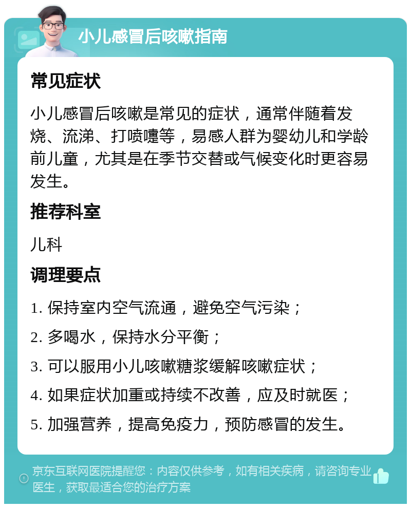 小儿感冒后咳嗽指南 常见症状 小儿感冒后咳嗽是常见的症状，通常伴随着发烧、流涕、打喷嚏等，易感人群为婴幼儿和学龄前儿童，尤其是在季节交替或气候变化时更容易发生。 推荐科室 儿科 调理要点 1. 保持室内空气流通，避免空气污染； 2. 多喝水，保持水分平衡； 3. 可以服用小儿咳嗽糖浆缓解咳嗽症状； 4. 如果症状加重或持续不改善，应及时就医； 5. 加强营养，提高免疫力，预防感冒的发生。