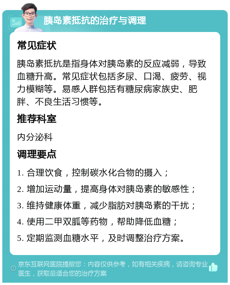 胰岛素抵抗的治疗与调理 常见症状 胰岛素抵抗是指身体对胰岛素的反应减弱，导致血糖升高。常见症状包括多尿、口渴、疲劳、视力模糊等。易感人群包括有糖尿病家族史、肥胖、不良生活习惯等。 推荐科室 内分泌科 调理要点 1. 合理饮食，控制碳水化合物的摄入； 2. 增加运动量，提高身体对胰岛素的敏感性； 3. 维持健康体重，减少脂肪对胰岛素的干扰； 4. 使用二甲双胍等药物，帮助降低血糖； 5. 定期监测血糖水平，及时调整治疗方案。