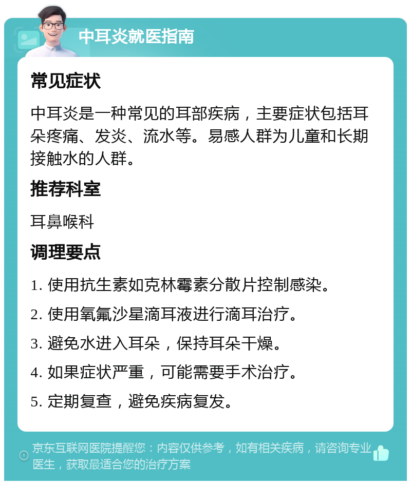 中耳炎就医指南 常见症状 中耳炎是一种常见的耳部疾病，主要症状包括耳朵疼痛、发炎、流水等。易感人群为儿童和长期接触水的人群。 推荐科室 耳鼻喉科 调理要点 1. 使用抗生素如克林霉素分散片控制感染。 2. 使用氧氟沙星滴耳液进行滴耳治疗。 3. 避免水进入耳朵，保持耳朵干燥。 4. 如果症状严重，可能需要手术治疗。 5. 定期复查，避免疾病复发。