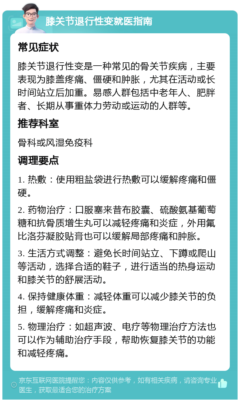 膝关节退行性变就医指南 常见症状 膝关节退行性变是一种常见的骨关节疾病，主要表现为膝盖疼痛、僵硬和肿胀，尤其在活动或长时间站立后加重。易感人群包括中老年人、肥胖者、长期从事重体力劳动或运动的人群等。 推荐科室 骨科或风湿免疫科 调理要点 1. 热敷：使用粗盐袋进行热敷可以缓解疼痛和僵硬。 2. 药物治疗：口服塞来昔布胶囊、硫酸氨基葡萄糖和抗骨质增生丸可以减轻疼痛和炎症，外用氟比洛芬凝胶贴膏也可以缓解局部疼痛和肿胀。 3. 生活方式调整：避免长时间站立、下蹲或爬山等活动，选择合适的鞋子，进行适当的热身运动和膝关节的舒展活动。 4. 保持健康体重：减轻体重可以减少膝关节的负担，缓解疼痛和炎症。 5. 物理治疗：如超声波、电疗等物理治疗方法也可以作为辅助治疗手段，帮助恢复膝关节的功能和减轻疼痛。