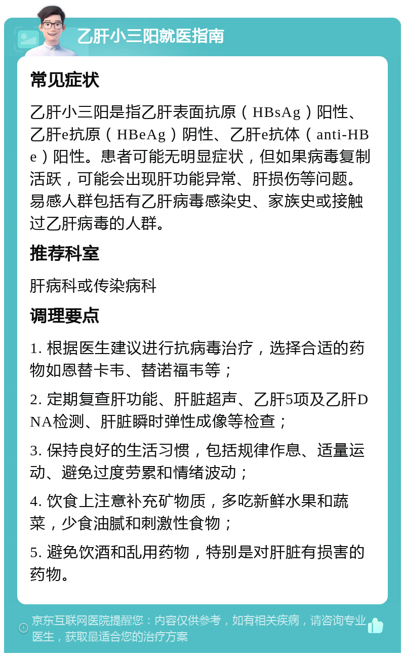 乙肝小三阳就医指南 常见症状 乙肝小三阳是指乙肝表面抗原（HBsAg）阳性、乙肝e抗原（HBeAg）阴性、乙肝e抗体（anti-HBe）阳性。患者可能无明显症状，但如果病毒复制活跃，可能会出现肝功能异常、肝损伤等问题。易感人群包括有乙肝病毒感染史、家族史或接触过乙肝病毒的人群。 推荐科室 肝病科或传染病科 调理要点 1. 根据医生建议进行抗病毒治疗，选择合适的药物如恩替卡韦、替诺福韦等； 2. 定期复查肝功能、肝脏超声、乙肝5项及乙肝DNA检测、肝脏瞬时弹性成像等检查； 3. 保持良好的生活习惯，包括规律作息、适量运动、避免过度劳累和情绪波动； 4. 饮食上注意补充矿物质，多吃新鲜水果和蔬菜，少食油腻和刺激性食物； 5. 避免饮酒和乱用药物，特别是对肝脏有损害的药物。