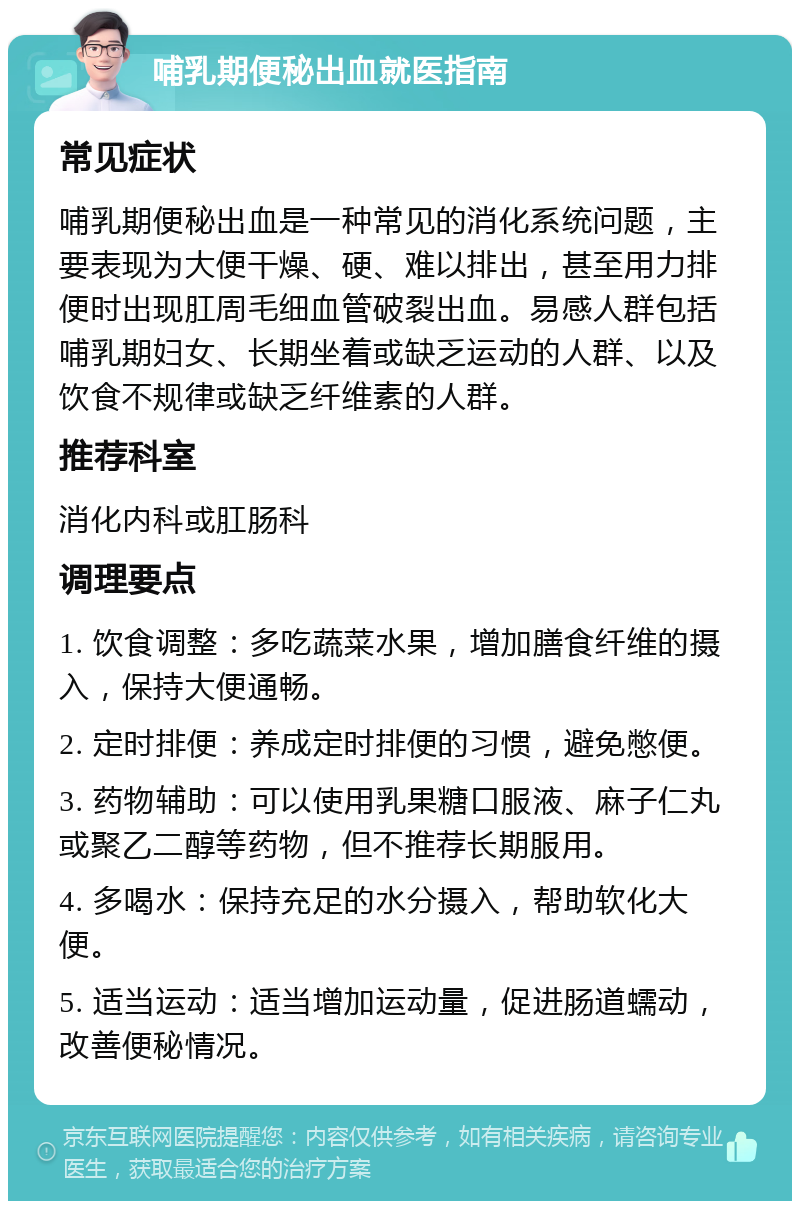 哺乳期便秘出血就医指南 常见症状 哺乳期便秘出血是一种常见的消化系统问题，主要表现为大便干燥、硬、难以排出，甚至用力排便时出现肛周毛细血管破裂出血。易感人群包括哺乳期妇女、长期坐着或缺乏运动的人群、以及饮食不规律或缺乏纤维素的人群。 推荐科室 消化内科或肛肠科 调理要点 1. 饮食调整：多吃蔬菜水果，增加膳食纤维的摄入，保持大便通畅。 2. 定时排便：养成定时排便的习惯，避免憋便。 3. 药物辅助：可以使用乳果糖口服液、麻子仁丸或聚乙二醇等药物，但不推荐长期服用。 4. 多喝水：保持充足的水分摄入，帮助软化大便。 5. 适当运动：适当增加运动量，促进肠道蠕动，改善便秘情况。