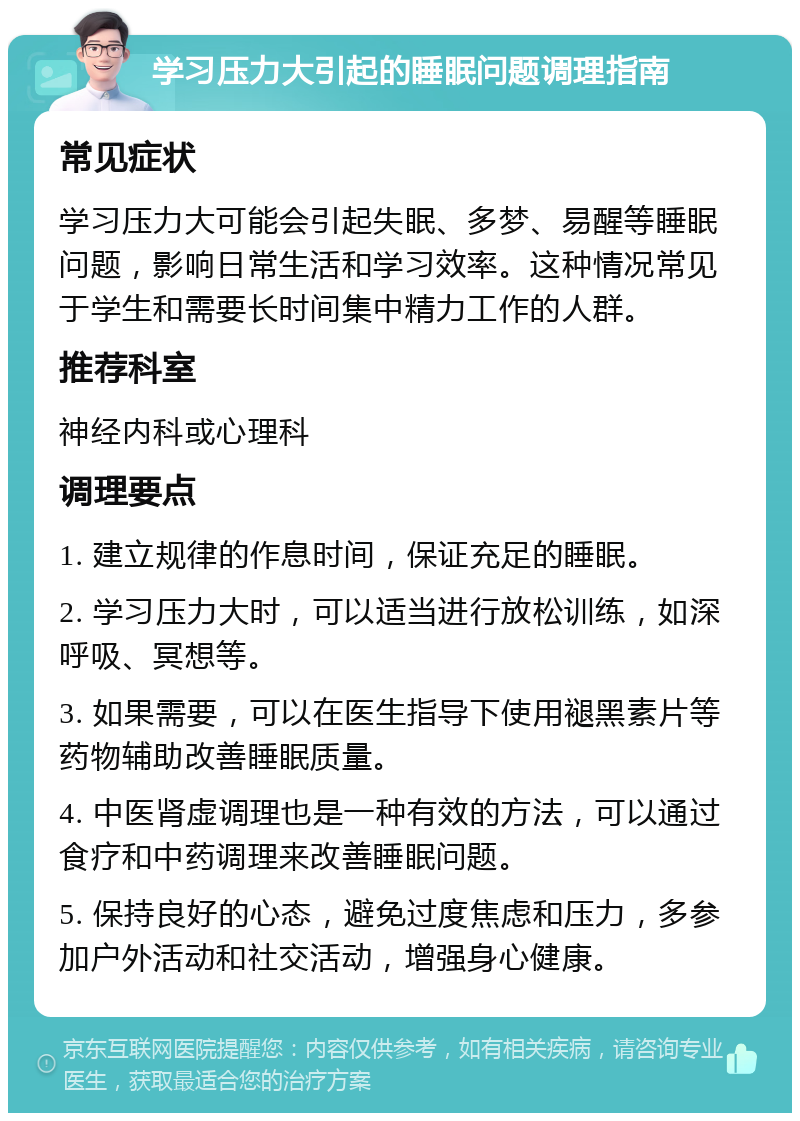 学习压力大引起的睡眠问题调理指南 常见症状 学习压力大可能会引起失眠、多梦、易醒等睡眠问题，影响日常生活和学习效率。这种情况常见于学生和需要长时间集中精力工作的人群。 推荐科室 神经内科或心理科 调理要点 1. 建立规律的作息时间，保证充足的睡眠。 2. 学习压力大时，可以适当进行放松训练，如深呼吸、冥想等。 3. 如果需要，可以在医生指导下使用褪黑素片等药物辅助改善睡眠质量。 4. 中医肾虚调理也是一种有效的方法，可以通过食疗和中药调理来改善睡眠问题。 5. 保持良好的心态，避免过度焦虑和压力，多参加户外活动和社交活动，增强身心健康。