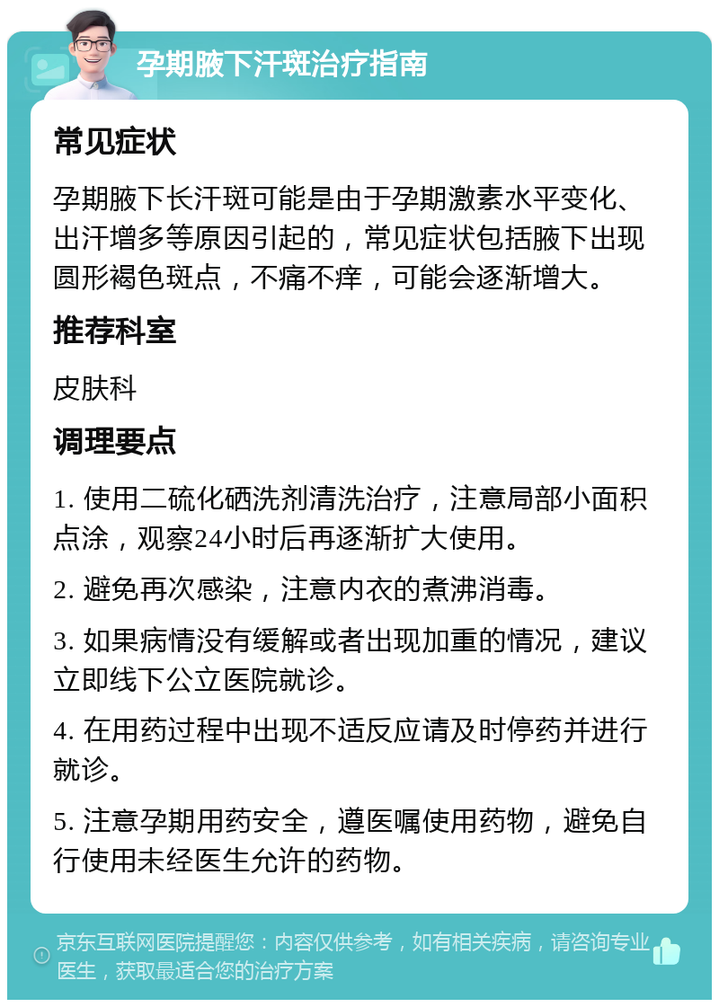 孕期腋下汗斑治疗指南 常见症状 孕期腋下长汗斑可能是由于孕期激素水平变化、出汗增多等原因引起的，常见症状包括腋下出现圆形褐色斑点，不痛不痒，可能会逐渐增大。 推荐科室 皮肤科 调理要点 1. 使用二硫化硒洗剂清洗治疗，注意局部小面积点涂，观察24小时后再逐渐扩大使用。 2. 避免再次感染，注意内衣的煮沸消毒。 3. 如果病情没有缓解或者出现加重的情况，建议立即线下公立医院就诊。 4. 在用药过程中出现不适反应请及时停药并进行就诊。 5. 注意孕期用药安全，遵医嘱使用药物，避免自行使用未经医生允许的药物。