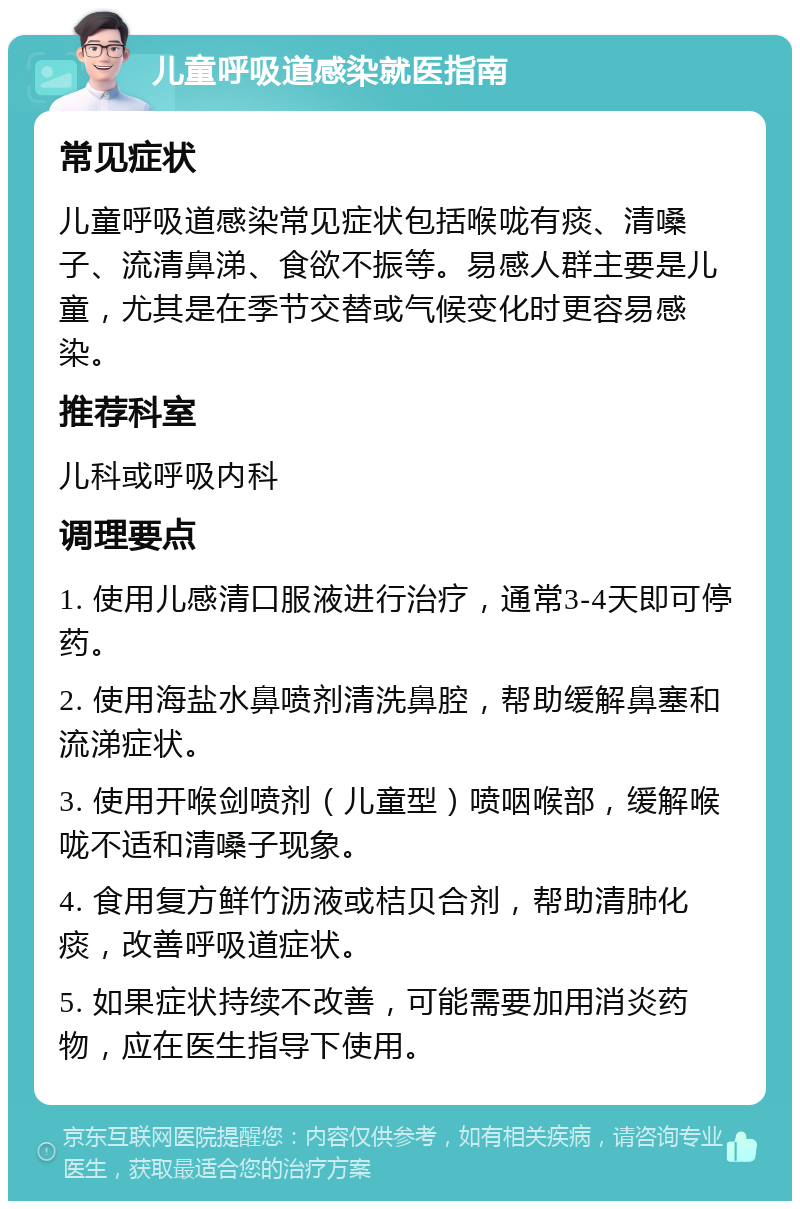 儿童呼吸道感染就医指南 常见症状 儿童呼吸道感染常见症状包括喉咙有痰、清嗓子、流清鼻涕、食欲不振等。易感人群主要是儿童，尤其是在季节交替或气候变化时更容易感染。 推荐科室 儿科或呼吸内科 调理要点 1. 使用儿感清口服液进行治疗，通常3-4天即可停药。 2. 使用海盐水鼻喷剂清洗鼻腔，帮助缓解鼻塞和流涕症状。 3. 使用开喉剑喷剂（儿童型）喷咽喉部，缓解喉咙不适和清嗓子现象。 4. 食用复方鲜竹沥液或桔贝合剂，帮助清肺化痰，改善呼吸道症状。 5. 如果症状持续不改善，可能需要加用消炎药物，应在医生指导下使用。