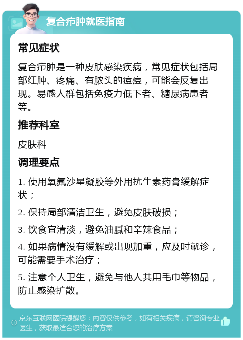 复合疖肿就医指南 常见症状 复合疖肿是一种皮肤感染疾病，常见症状包括局部红肿、疼痛、有脓头的痘痘，可能会反复出现。易感人群包括免疫力低下者、糖尿病患者等。 推荐科室 皮肤科 调理要点 1. 使用氧氟沙星凝胶等外用抗生素药膏缓解症状； 2. 保持局部清洁卫生，避免皮肤破损； 3. 饮食宜清淡，避免油腻和辛辣食品； 4. 如果病情没有缓解或出现加重，应及时就诊，可能需要手术治疗； 5. 注意个人卫生，避免与他人共用毛巾等物品，防止感染扩散。