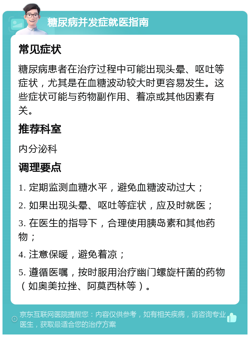 糖尿病并发症就医指南 常见症状 糖尿病患者在治疗过程中可能出现头晕、呕吐等症状，尤其是在血糖波动较大时更容易发生。这些症状可能与药物副作用、着凉或其他因素有关。 推荐科室 内分泌科 调理要点 1. 定期监测血糖水平，避免血糖波动过大； 2. 如果出现头晕、呕吐等症状，应及时就医； 3. 在医生的指导下，合理使用胰岛素和其他药物； 4. 注意保暖，避免着凉； 5. 遵循医嘱，按时服用治疗幽门螺旋杆菌的药物（如奥美拉挫、阿莫西林等）。