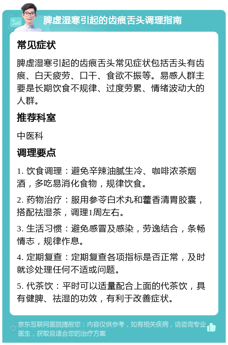 脾虚湿寒引起的齿痕舌头调理指南 常见症状 脾虚湿寒引起的齿痕舌头常见症状包括舌头有齿痕、白天疲劳、口干、食欲不振等。易感人群主要是长期饮食不规律、过度劳累、情绪波动大的人群。 推荐科室 中医科 调理要点 1. 饮食调理：避免辛辣油腻生冷、咖啡浓茶烟酒，多吃易消化食物，规律饮食。 2. 药物治疗：服用参苓白术丸和藿香清胃胶囊，搭配祛湿茶，调理1周左右。 3. 生活习惯：避免感冒及感染，劳逸结合，条畅情志，规律作息。 4. 定期复查：定期复查各项指标是否正常，及时就诊处理任何不适或问题。 5. 代茶饮：平时可以适量配合上面的代茶饮，具有健脾、祛湿的功效，有利于改善症状。