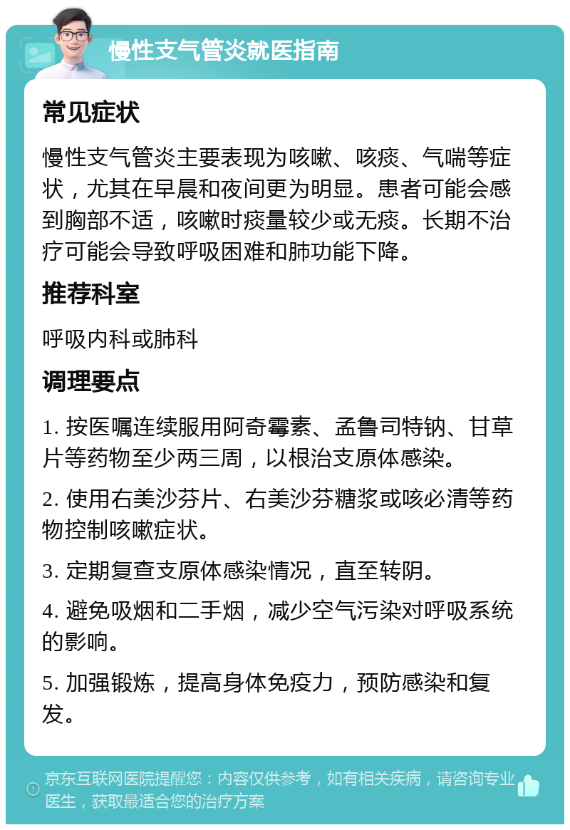 慢性支气管炎就医指南 常见症状 慢性支气管炎主要表现为咳嗽、咳痰、气喘等症状，尤其在早晨和夜间更为明显。患者可能会感到胸部不适，咳嗽时痰量较少或无痰。长期不治疗可能会导致呼吸困难和肺功能下降。 推荐科室 呼吸内科或肺科 调理要点 1. 按医嘱连续服用阿奇霉素、孟鲁司特钠、甘草片等药物至少两三周，以根治支原体感染。 2. 使用右美沙芬片、右美沙芬糖浆或咳必清等药物控制咳嗽症状。 3. 定期复查支原体感染情况，直至转阴。 4. 避免吸烟和二手烟，减少空气污染对呼吸系统的影响。 5. 加强锻炼，提高身体免疫力，预防感染和复发。