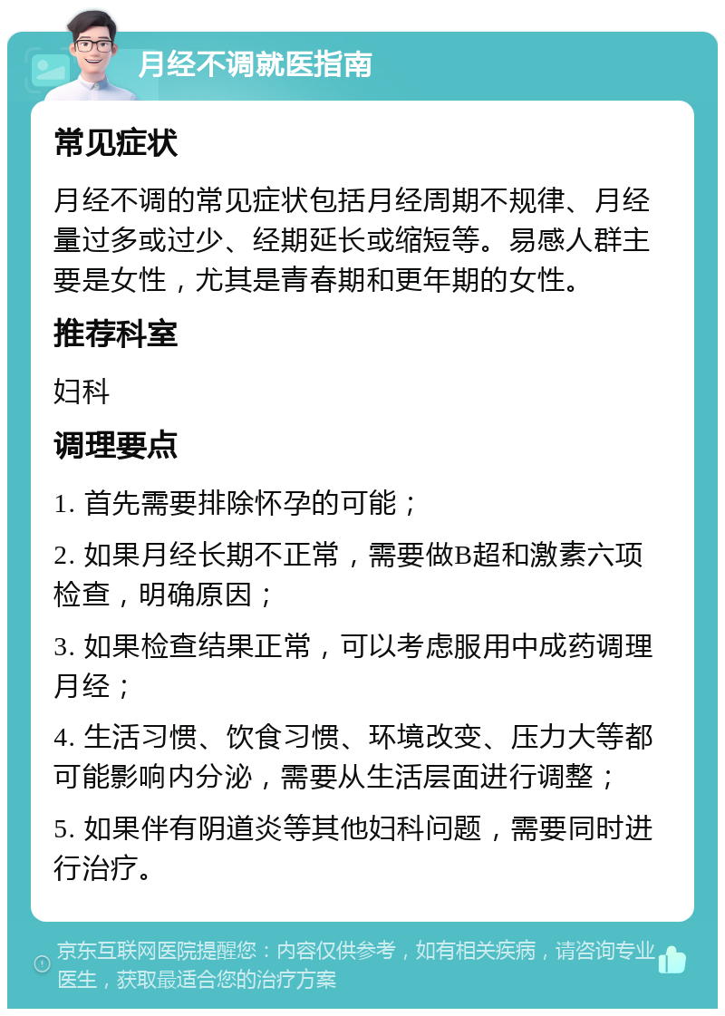 月经不调就医指南 常见症状 月经不调的常见症状包括月经周期不规律、月经量过多或过少、经期延长或缩短等。易感人群主要是女性，尤其是青春期和更年期的女性。 推荐科室 妇科 调理要点 1. 首先需要排除怀孕的可能； 2. 如果月经长期不正常，需要做B超和激素六项检查，明确原因； 3. 如果检查结果正常，可以考虑服用中成药调理月经； 4. 生活习惯、饮食习惯、环境改变、压力大等都可能影响内分泌，需要从生活层面进行调整； 5. 如果伴有阴道炎等其他妇科问题，需要同时进行治疗。