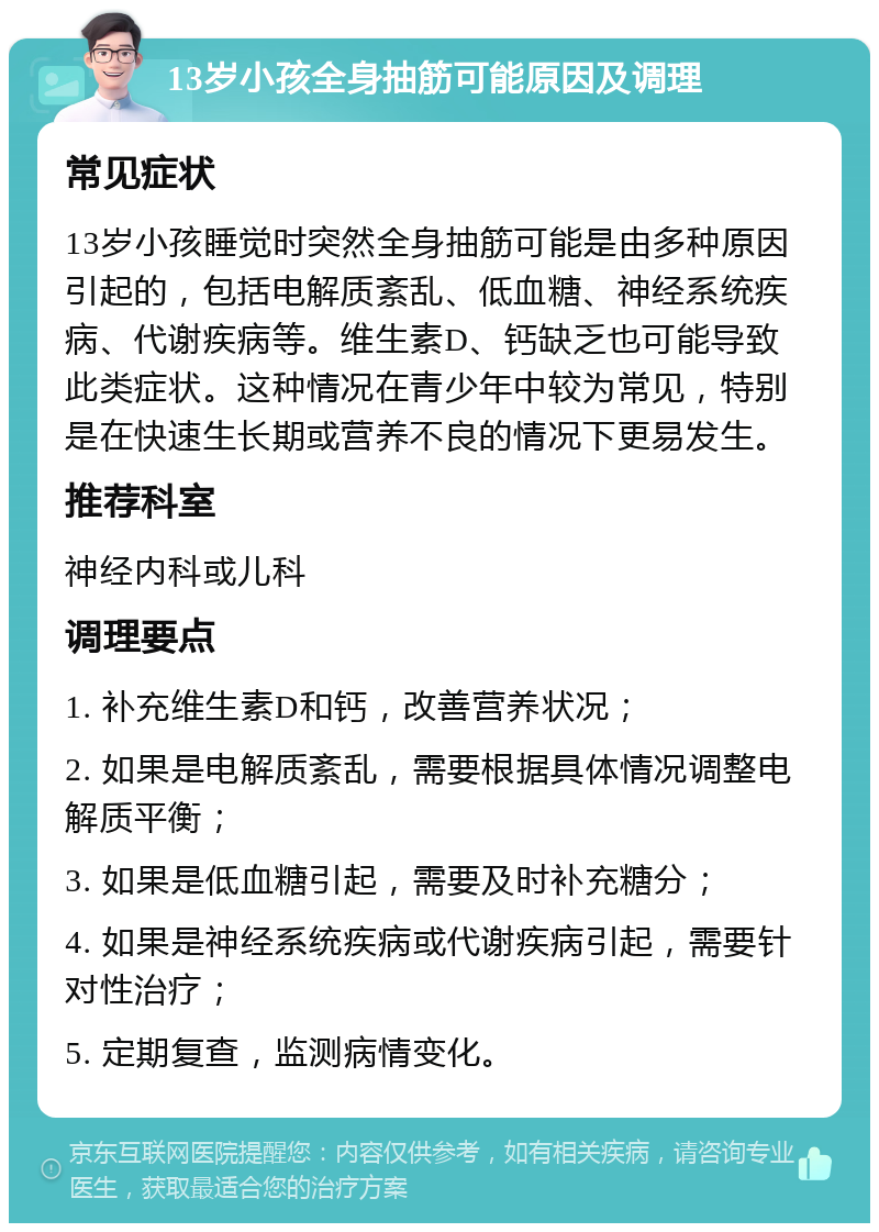 13岁小孩全身抽筋可能原因及调理 常见症状 13岁小孩睡觉时突然全身抽筋可能是由多种原因引起的，包括电解质紊乱、低血糖、神经系统疾病、代谢疾病等。维生素D、钙缺乏也可能导致此类症状。这种情况在青少年中较为常见，特别是在快速生长期或营养不良的情况下更易发生。 推荐科室 神经内科或儿科 调理要点 1. 补充维生素D和钙，改善营养状况； 2. 如果是电解质紊乱，需要根据具体情况调整电解质平衡； 3. 如果是低血糖引起，需要及时补充糖分； 4. 如果是神经系统疾病或代谢疾病引起，需要针对性治疗； 5. 定期复查，监测病情变化。