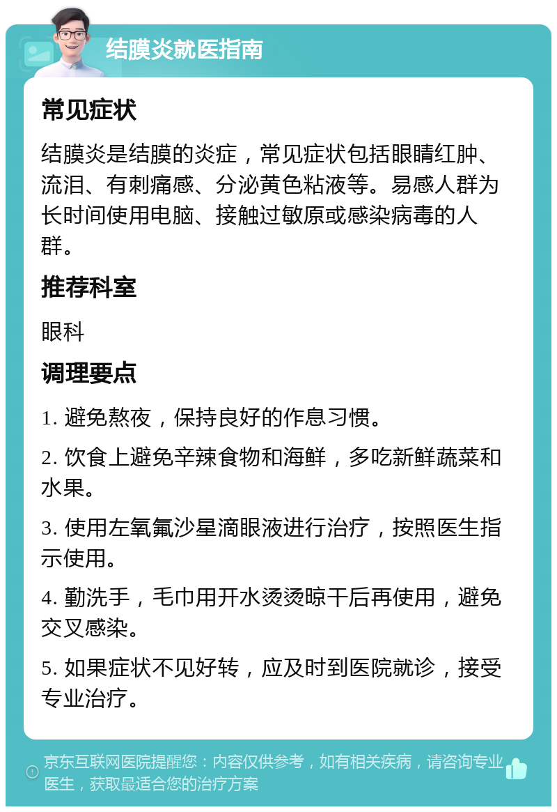 结膜炎就医指南 常见症状 结膜炎是结膜的炎症，常见症状包括眼睛红肿、流泪、有刺痛感、分泌黄色粘液等。易感人群为长时间使用电脑、接触过敏原或感染病毒的人群。 推荐科室 眼科 调理要点 1. 避免熬夜，保持良好的作息习惯。 2. 饮食上避免辛辣食物和海鲜，多吃新鲜蔬菜和水果。 3. 使用左氧氟沙星滴眼液进行治疗，按照医生指示使用。 4. 勤洗手，毛巾用开水烫烫晾干后再使用，避免交叉感染。 5. 如果症状不见好转，应及时到医院就诊，接受专业治疗。