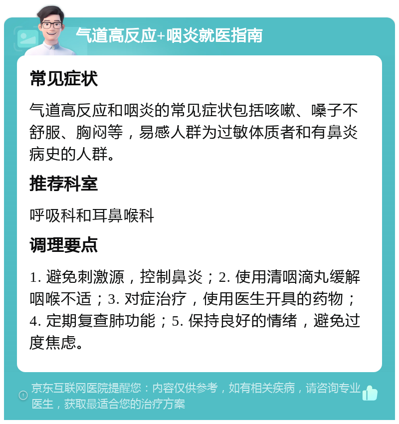 气道高反应+咽炎就医指南 常见症状 气道高反应和咽炎的常见症状包括咳嗽、嗓子不舒服、胸闷等，易感人群为过敏体质者和有鼻炎病史的人群。 推荐科室 呼吸科和耳鼻喉科 调理要点 1. 避免刺激源，控制鼻炎；2. 使用清咽滴丸缓解咽喉不适；3. 对症治疗，使用医生开具的药物；4. 定期复查肺功能；5. 保持良好的情绪，避免过度焦虑。