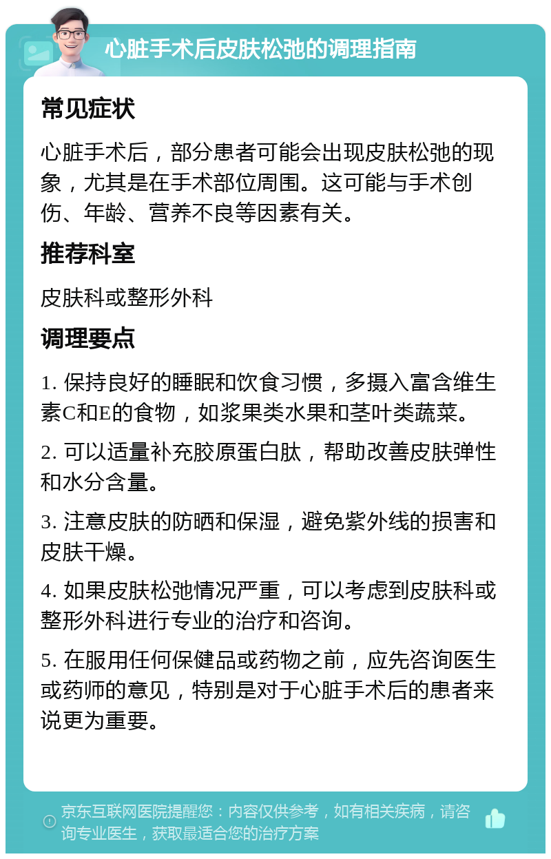 心脏手术后皮肤松弛的调理指南 常见症状 心脏手术后，部分患者可能会出现皮肤松弛的现象，尤其是在手术部位周围。这可能与手术创伤、年龄、营养不良等因素有关。 推荐科室 皮肤科或整形外科 调理要点 1. 保持良好的睡眠和饮食习惯，多摄入富含维生素C和E的食物，如浆果类水果和茎叶类蔬菜。 2. 可以适量补充胶原蛋白肽，帮助改善皮肤弹性和水分含量。 3. 注意皮肤的防晒和保湿，避免紫外线的损害和皮肤干燥。 4. 如果皮肤松弛情况严重，可以考虑到皮肤科或整形外科进行专业的治疗和咨询。 5. 在服用任何保健品或药物之前，应先咨询医生或药师的意见，特别是对于心脏手术后的患者来说更为重要。