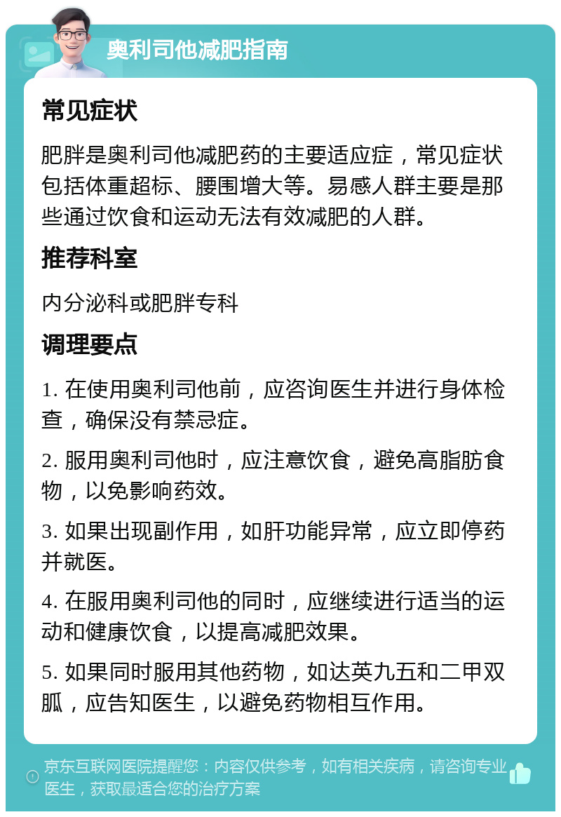 奥利司他减肥指南 常见症状 肥胖是奥利司他减肥药的主要适应症，常见症状包括体重超标、腰围增大等。易感人群主要是那些通过饮食和运动无法有效减肥的人群。 推荐科室 内分泌科或肥胖专科 调理要点 1. 在使用奥利司他前，应咨询医生并进行身体检查，确保没有禁忌症。 2. 服用奥利司他时，应注意饮食，避免高脂肪食物，以免影响药效。 3. 如果出现副作用，如肝功能异常，应立即停药并就医。 4. 在服用奥利司他的同时，应继续进行适当的运动和健康饮食，以提高减肥效果。 5. 如果同时服用其他药物，如达英九五和二甲双胍，应告知医生，以避免药物相互作用。