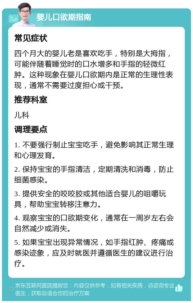 婴儿口欲期指南 常见症状 四个月大的婴儿老是喜欢吃手，特别是大拇指，可能伴随着睡觉时的口水增多和手指的轻微红肿。这种现象在婴儿口欲期内是正常的生理性表现，通常不需要过度担心或干预。 推荐科室 儿科 调理要点 1. 不要强行制止宝宝吃手，避免影响其正常生理和心理发育。 2. 保持宝宝的手指清洁，定期清洗和消毒，防止细菌感染。 3. 提供安全的咬咬胶或其他适合婴儿的咀嚼玩具，帮助宝宝转移注意力。 4. 观察宝宝的口欲期变化，通常在一周岁左右会自然减少或消失。 5. 如果宝宝出现异常情况，如手指红肿、疼痛或感染迹象，应及时就医并遵循医生的建议进行治疗。