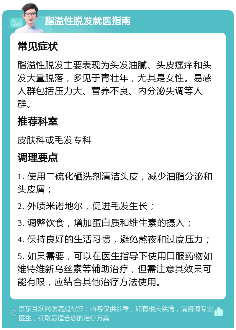 脂溢性脱发就医指南 常见症状 脂溢性脱发主要表现为头发油腻、头皮瘙痒和头发大量脱落，多见于青壮年，尤其是女性。易感人群包括压力大、营养不良、内分泌失调等人群。 推荐科室 皮肤科或毛发专科 调理要点 1. 使用二硫化硒洗剂清洁头皮，减少油脂分泌和头皮屑； 2. 外喷米诺地尔，促进毛发生长； 3. 调整饮食，增加蛋白质和维生素的摄入； 4. 保持良好的生活习惯，避免熬夜和过度压力； 5. 如果需要，可以在医生指导下使用口服药物如维特维新乌丝素等辅助治疗，但需注意其效果可能有限，应结合其他治疗方法使用。