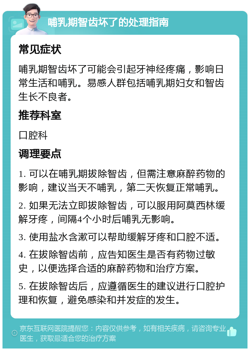 哺乳期智齿坏了的处理指南 常见症状 哺乳期智齿坏了可能会引起牙神经疼痛，影响日常生活和哺乳。易感人群包括哺乳期妇女和智齿生长不良者。 推荐科室 口腔科 调理要点 1. 可以在哺乳期拔除智齿，但需注意麻醉药物的影响，建议当天不哺乳，第二天恢复正常哺乳。 2. 如果无法立即拔除智齿，可以服用阿莫西林缓解牙疼，间隔4个小时后哺乳无影响。 3. 使用盐水含漱可以帮助缓解牙疼和口腔不适。 4. 在拔除智齿前，应告知医生是否有药物过敏史，以便选择合适的麻醉药物和治疗方案。 5. 在拔除智齿后，应遵循医生的建议进行口腔护理和恢复，避免感染和并发症的发生。