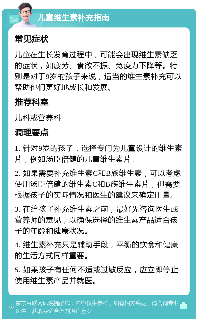 儿童维生素补充指南 常见症状 儿童在生长发育过程中，可能会出现维生素缺乏的症状，如疲劳、食欲不振、免疫力下降等。特别是对于9岁的孩子来说，适当的维生素补充可以帮助他们更好地成长和发展。 推荐科室 儿科或营养科 调理要点 1. 针对9岁的孩子，选择专门为儿童设计的维生素片，例如汤臣倍健的儿童维生素片。 2. 如果需要补充维生素C和B族维生素，可以考虑使用汤臣倍健的维生素C和B族维生素片，但需要根据孩子的实际情况和医生的建议来确定用量。 3. 在给孩子补充维生素之前，最好先咨询医生或营养师的意见，以确保选择的维生素产品适合孩子的年龄和健康状况。 4. 维生素补充只是辅助手段，平衡的饮食和健康的生活方式同样重要。 5. 如果孩子有任何不适或过敏反应，应立即停止使用维生素产品并就医。