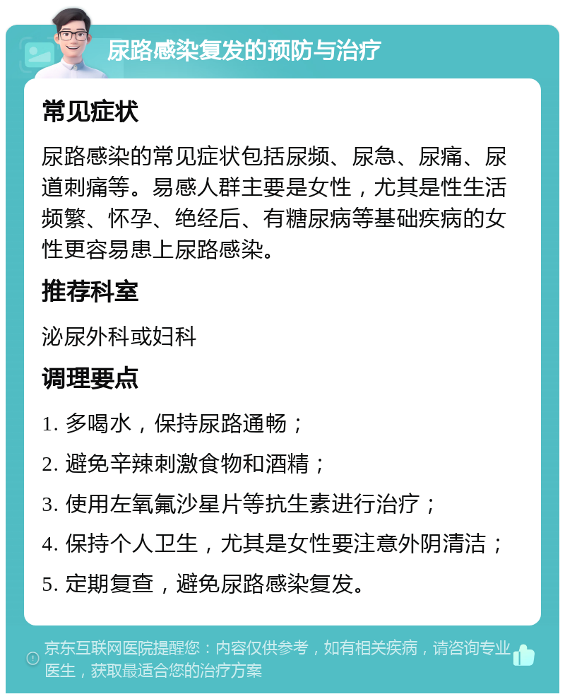 尿路感染复发的预防与治疗 常见症状 尿路感染的常见症状包括尿频、尿急、尿痛、尿道刺痛等。易感人群主要是女性，尤其是性生活频繁、怀孕、绝经后、有糖尿病等基础疾病的女性更容易患上尿路感染。 推荐科室 泌尿外科或妇科 调理要点 1. 多喝水，保持尿路通畅； 2. 避免辛辣刺激食物和酒精； 3. 使用左氧氟沙星片等抗生素进行治疗； 4. 保持个人卫生，尤其是女性要注意外阴清洁； 5. 定期复查，避免尿路感染复发。