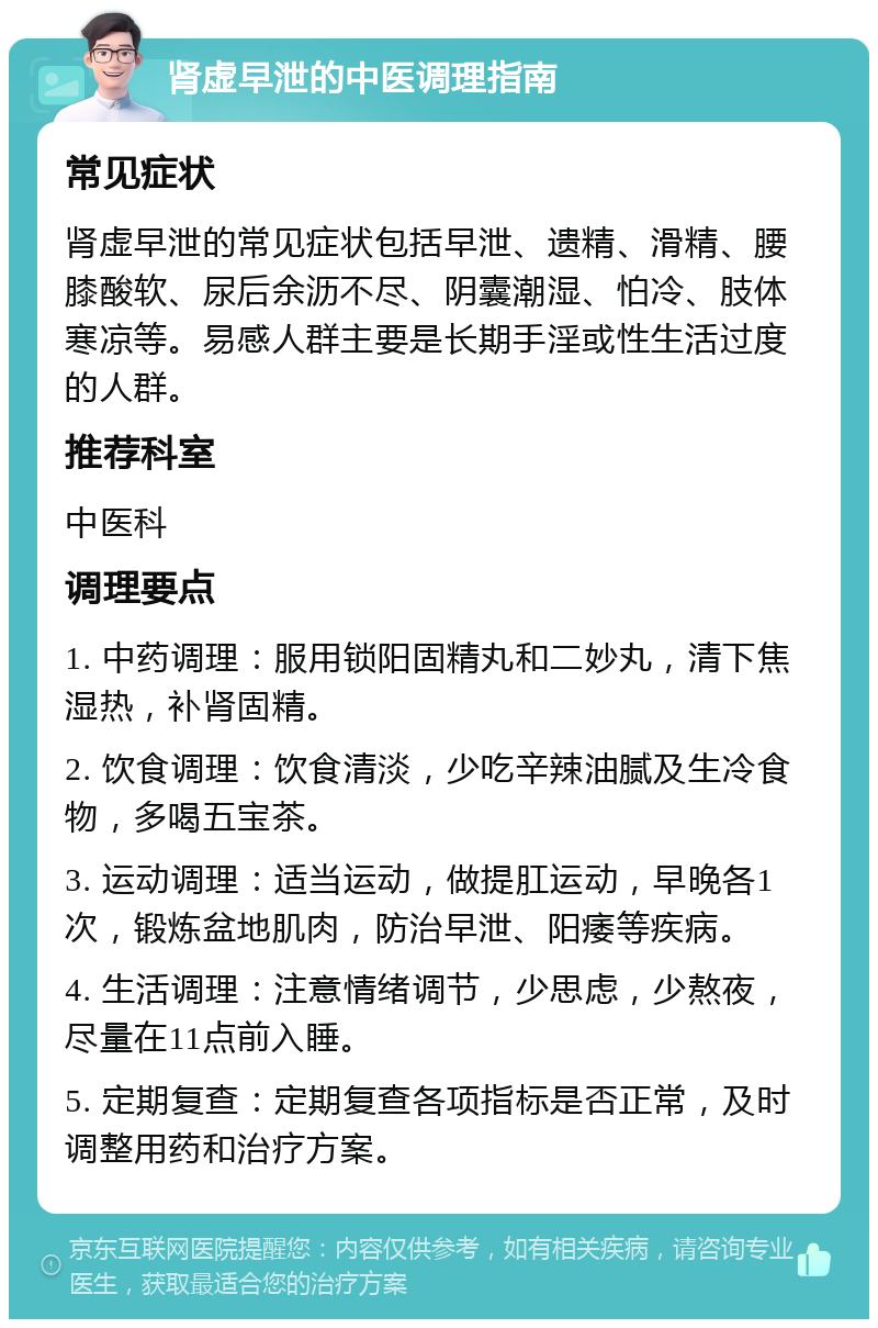 肾虚早泄的中医调理指南 常见症状 肾虚早泄的常见症状包括早泄、遗精、滑精、腰膝酸软、尿后余沥不尽、阴囊潮湿、怕冷、肢体寒凉等。易感人群主要是长期手淫或性生活过度的人群。 推荐科室 中医科 调理要点 1. 中药调理：服用锁阳固精丸和二妙丸，清下焦湿热，补肾固精。 2. 饮食调理：饮食清淡，少吃辛辣油腻及生冷食物，多喝五宝茶。 3. 运动调理：适当运动，做提肛运动，早晚各1次，锻炼盆地肌肉，防治早泄、阳痿等疾病。 4. 生活调理：注意情绪调节，少思虑，少熬夜，尽量在11点前入睡。 5. 定期复查：定期复查各项指标是否正常，及时调整用药和治疗方案。