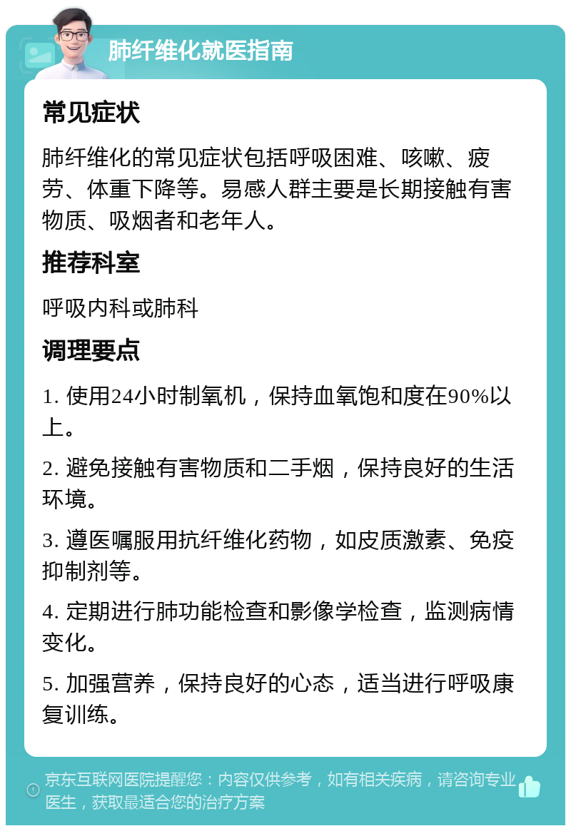 肺纤维化就医指南 常见症状 肺纤维化的常见症状包括呼吸困难、咳嗽、疲劳、体重下降等。易感人群主要是长期接触有害物质、吸烟者和老年人。 推荐科室 呼吸内科或肺科 调理要点 1. 使用24小时制氧机，保持血氧饱和度在90%以上。 2. 避免接触有害物质和二手烟，保持良好的生活环境。 3. 遵医嘱服用抗纤维化药物，如皮质激素、免疫抑制剂等。 4. 定期进行肺功能检查和影像学检查，监测病情变化。 5. 加强营养，保持良好的心态，适当进行呼吸康复训练。