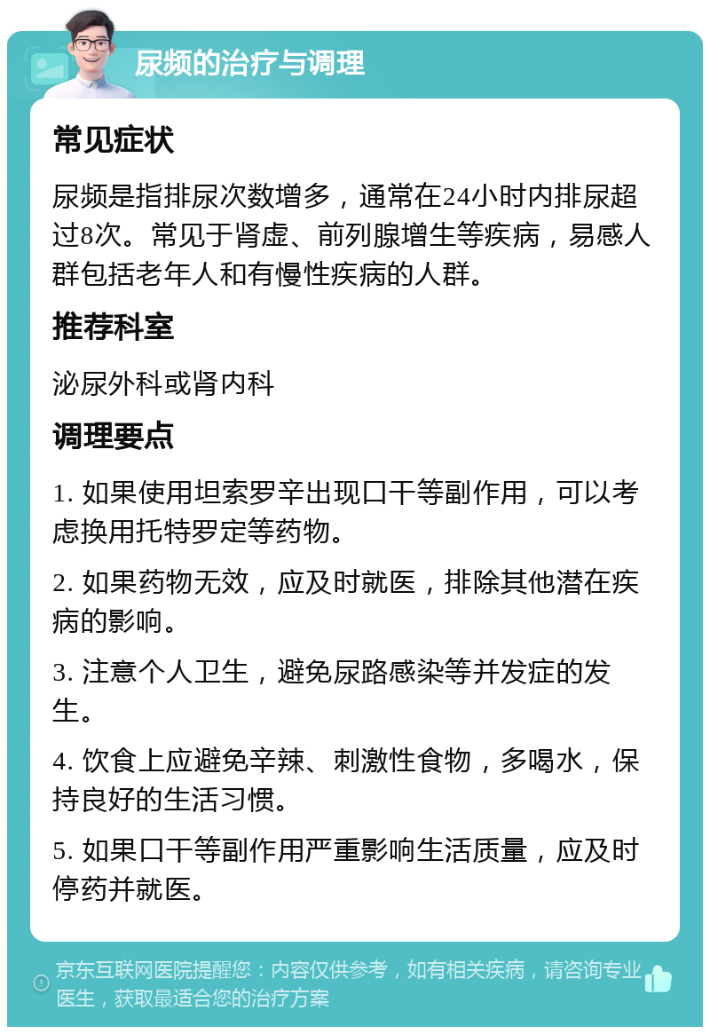 尿频的治疗与调理 常见症状 尿频是指排尿次数增多，通常在24小时内排尿超过8次。常见于肾虚、前列腺增生等疾病，易感人群包括老年人和有慢性疾病的人群。 推荐科室 泌尿外科或肾内科 调理要点 1. 如果使用坦索罗辛出现口干等副作用，可以考虑换用托特罗定等药物。 2. 如果药物无效，应及时就医，排除其他潜在疾病的影响。 3. 注意个人卫生，避免尿路感染等并发症的发生。 4. 饮食上应避免辛辣、刺激性食物，多喝水，保持良好的生活习惯。 5. 如果口干等副作用严重影响生活质量，应及时停药并就医。