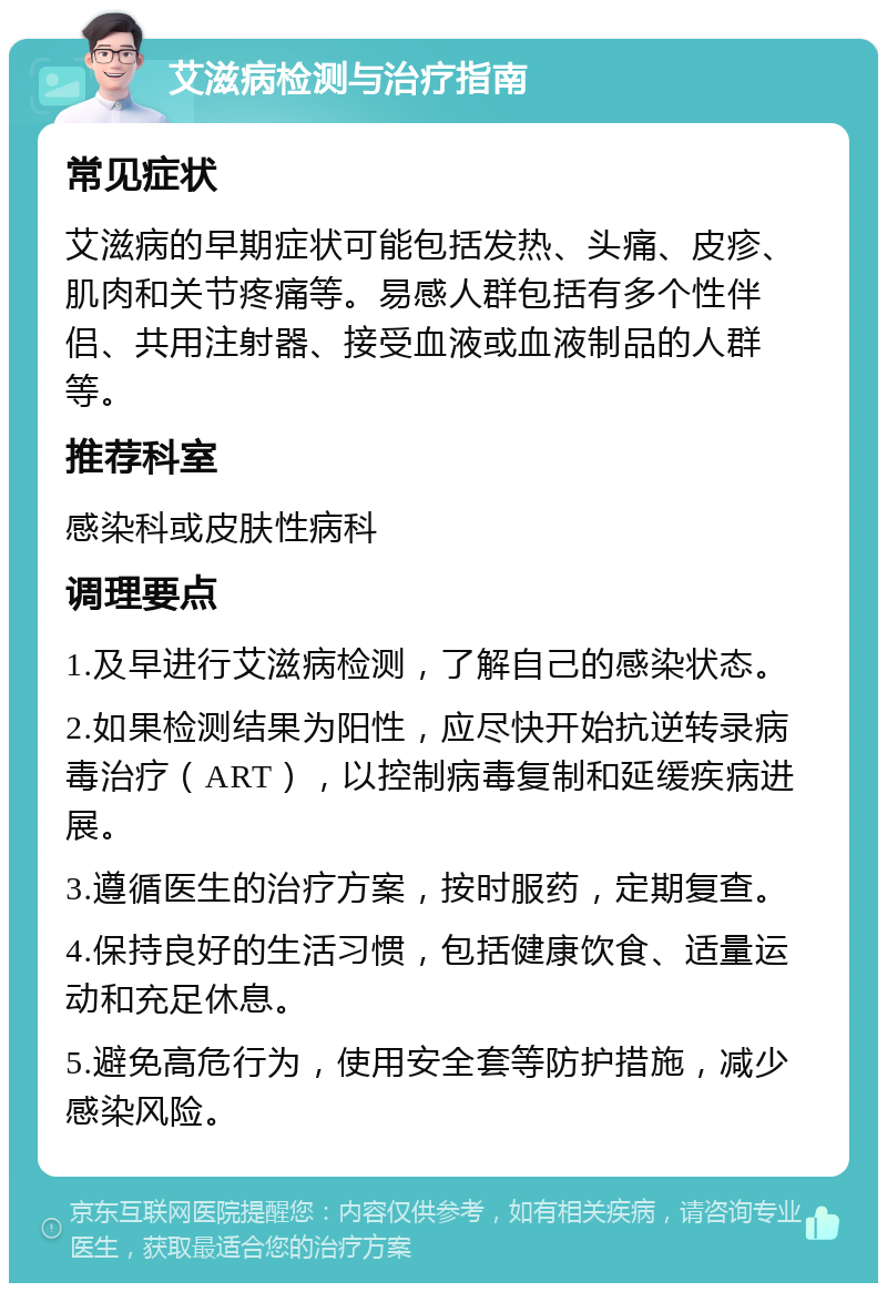 艾滋病检测与治疗指南 常见症状 艾滋病的早期症状可能包括发热、头痛、皮疹、肌肉和关节疼痛等。易感人群包括有多个性伴侣、共用注射器、接受血液或血液制品的人群等。 推荐科室 感染科或皮肤性病科 调理要点 1.及早进行艾滋病检测，了解自己的感染状态。 2.如果检测结果为阳性，应尽快开始抗逆转录病毒治疗（ART），以控制病毒复制和延缓疾病进展。 3.遵循医生的治疗方案，按时服药，定期复查。 4.保持良好的生活习惯，包括健康饮食、适量运动和充足休息。 5.避免高危行为，使用安全套等防护措施，减少感染风险。