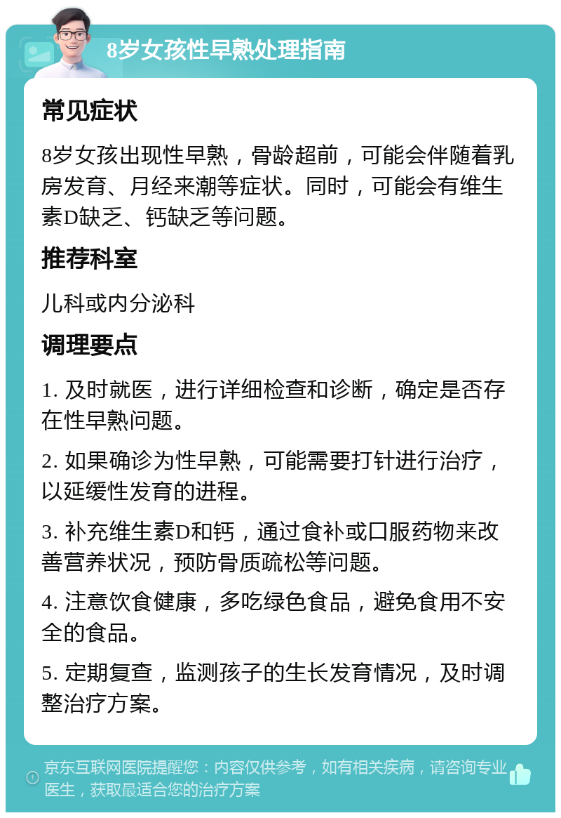 8岁女孩性早熟处理指南 常见症状 8岁女孩出现性早熟，骨龄超前，可能会伴随着乳房发育、月经来潮等症状。同时，可能会有维生素D缺乏、钙缺乏等问题。 推荐科室 儿科或内分泌科 调理要点 1. 及时就医，进行详细检查和诊断，确定是否存在性早熟问题。 2. 如果确诊为性早熟，可能需要打针进行治疗，以延缓性发育的进程。 3. 补充维生素D和钙，通过食补或口服药物来改善营养状况，预防骨质疏松等问题。 4. 注意饮食健康，多吃绿色食品，避免食用不安全的食品。 5. 定期复查，监测孩子的生长发育情况，及时调整治疗方案。