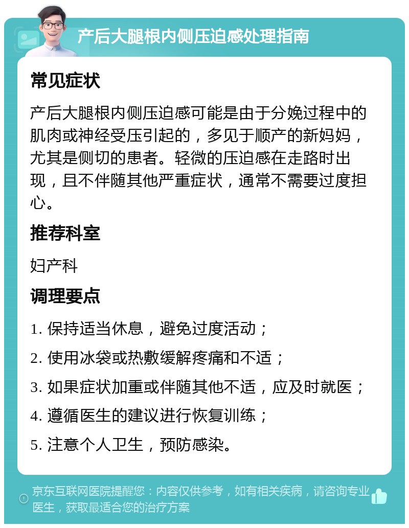 产后大腿根内侧压迫感处理指南 常见症状 产后大腿根内侧压迫感可能是由于分娩过程中的肌肉或神经受压引起的，多见于顺产的新妈妈，尤其是侧切的患者。轻微的压迫感在走路时出现，且不伴随其他严重症状，通常不需要过度担心。 推荐科室 妇产科 调理要点 1. 保持适当休息，避免过度活动； 2. 使用冰袋或热敷缓解疼痛和不适； 3. 如果症状加重或伴随其他不适，应及时就医； 4. 遵循医生的建议进行恢复训练； 5. 注意个人卫生，预防感染。