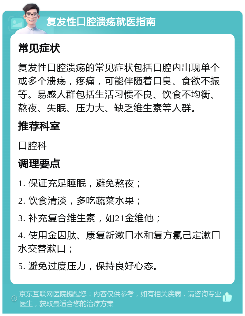 复发性口腔溃疡就医指南 常见症状 复发性口腔溃疡的常见症状包括口腔内出现单个或多个溃疡，疼痛，可能伴随着口臭、食欲不振等。易感人群包括生活习惯不良、饮食不均衡、熬夜、失眠、压力大、缺乏维生素等人群。 推荐科室 口腔科 调理要点 1. 保证充足睡眠，避免熬夜； 2. 饮食清淡，多吃蔬菜水果； 3. 补充复合维生素，如21金维他； 4. 使用金因肽、康复新漱口水和复方氯己定漱口水交替漱口； 5. 避免过度压力，保持良好心态。