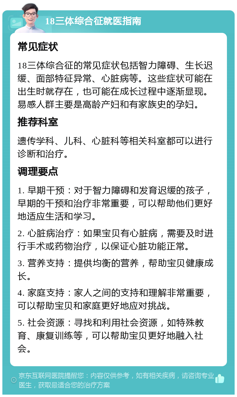 18三体综合征就医指南 常见症状 18三体综合征的常见症状包括智力障碍、生长迟缓、面部特征异常、心脏病等。这些症状可能在出生时就存在，也可能在成长过程中逐渐显现。易感人群主要是高龄产妇和有家族史的孕妇。 推荐科室 遗传学科、儿科、心脏科等相关科室都可以进行诊断和治疗。 调理要点 1. 早期干预：对于智力障碍和发育迟缓的孩子，早期的干预和治疗非常重要，可以帮助他们更好地适应生活和学习。 2. 心脏病治疗：如果宝贝有心脏病，需要及时进行手术或药物治疗，以保证心脏功能正常。 3. 营养支持：提供均衡的营养，帮助宝贝健康成长。 4. 家庭支持：家人之间的支持和理解非常重要，可以帮助宝贝和家庭更好地应对挑战。 5. 社会资源：寻找和利用社会资源，如特殊教育、康复训练等，可以帮助宝贝更好地融入社会。