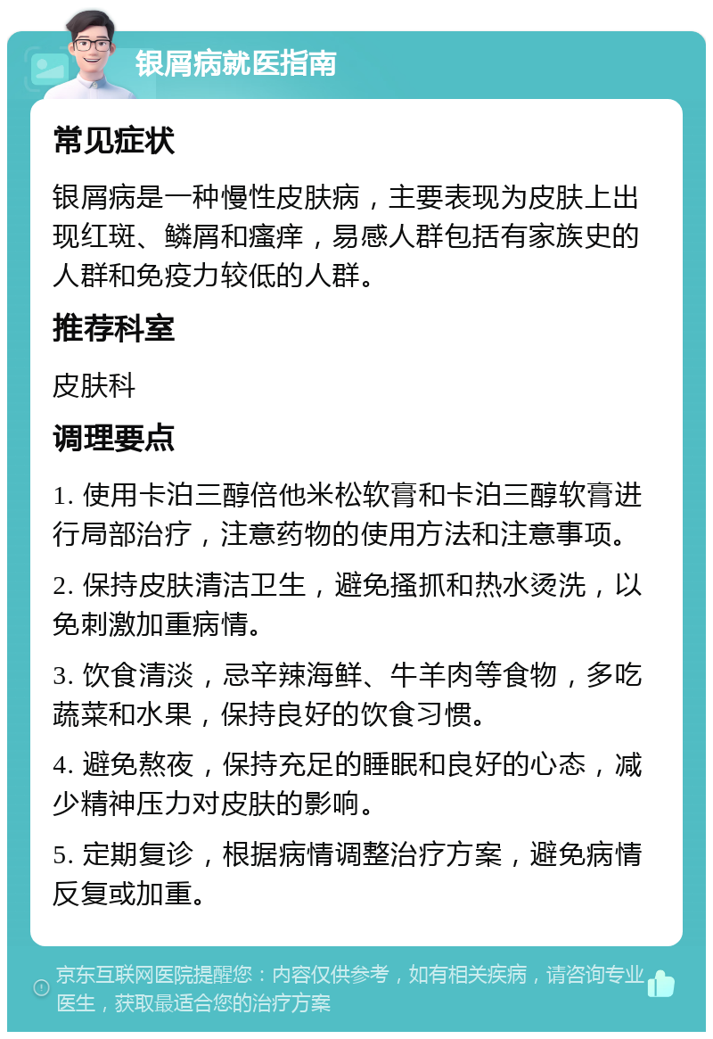 银屑病就医指南 常见症状 银屑病是一种慢性皮肤病，主要表现为皮肤上出现红斑、鳞屑和瘙痒，易感人群包括有家族史的人群和免疫力较低的人群。 推荐科室 皮肤科 调理要点 1. 使用卡泊三醇倍他米松软膏和卡泊三醇软膏进行局部治疗，注意药物的使用方法和注意事项。 2. 保持皮肤清洁卫生，避免搔抓和热水烫洗，以免刺激加重病情。 3. 饮食清淡，忌辛辣海鲜、牛羊肉等食物，多吃蔬菜和水果，保持良好的饮食习惯。 4. 避免熬夜，保持充足的睡眠和良好的心态，减少精神压力对皮肤的影响。 5. 定期复诊，根据病情调整治疗方案，避免病情反复或加重。