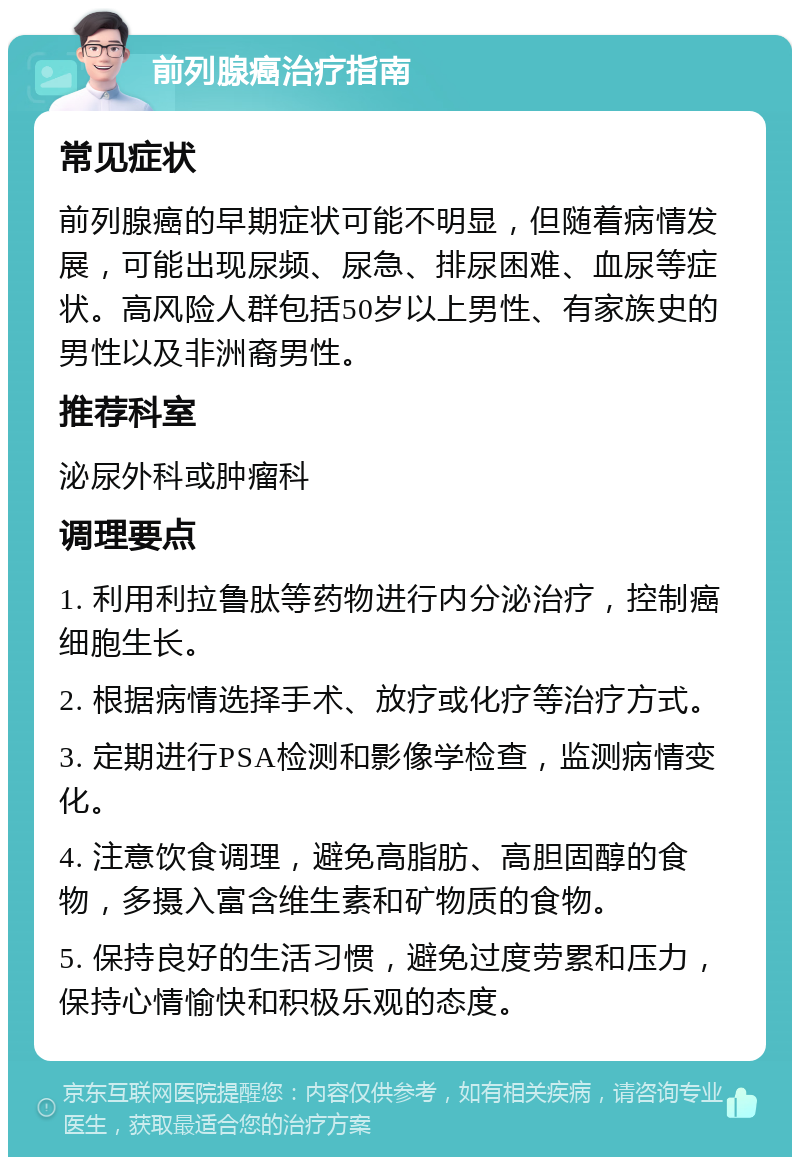 前列腺癌治疗指南 常见症状 前列腺癌的早期症状可能不明显，但随着病情发展，可能出现尿频、尿急、排尿困难、血尿等症状。高风险人群包括50岁以上男性、有家族史的男性以及非洲裔男性。 推荐科室 泌尿外科或肿瘤科 调理要点 1. 利用利拉鲁肽等药物进行内分泌治疗，控制癌细胞生长。 2. 根据病情选择手术、放疗或化疗等治疗方式。 3. 定期进行PSA检测和影像学检查，监测病情变化。 4. 注意饮食调理，避免高脂肪、高胆固醇的食物，多摄入富含维生素和矿物质的食物。 5. 保持良好的生活习惯，避免过度劳累和压力，保持心情愉快和积极乐观的态度。