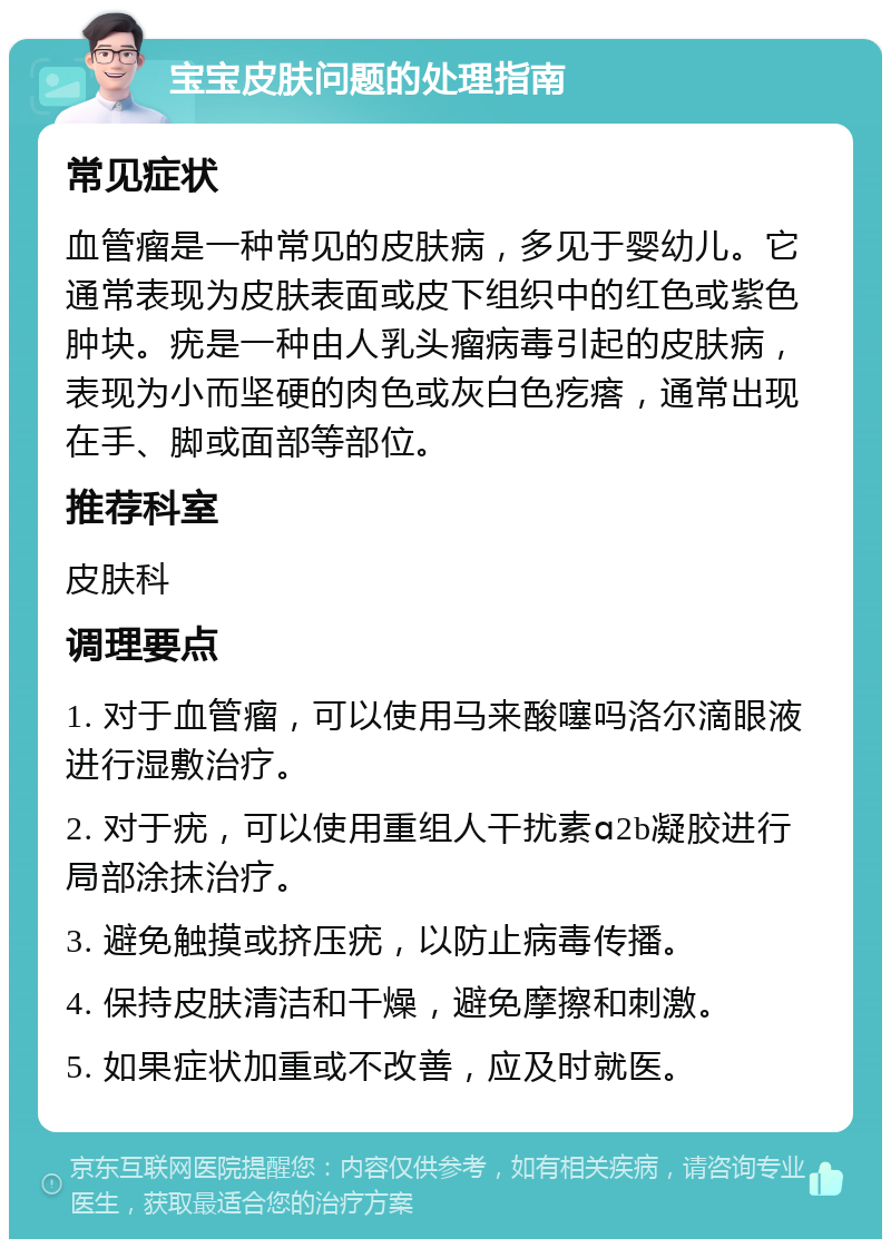 宝宝皮肤问题的处理指南 常见症状 血管瘤是一种常见的皮肤病，多见于婴幼儿。它通常表现为皮肤表面或皮下组织中的红色或紫色肿块。疣是一种由人乳头瘤病毒引起的皮肤病，表现为小而坚硬的肉色或灰白色疙瘩，通常出现在手、脚或面部等部位。 推荐科室 皮肤科 调理要点 1. 对于血管瘤，可以使用马来酸噻吗洛尔滴眼液进行湿敷治疗。 2. 对于疣，可以使用重组人干扰素ɑ2b凝胶进行局部涂抹治疗。 3. 避免触摸或挤压疣，以防止病毒传播。 4. 保持皮肤清洁和干燥，避免摩擦和刺激。 5. 如果症状加重或不改善，应及时就医。