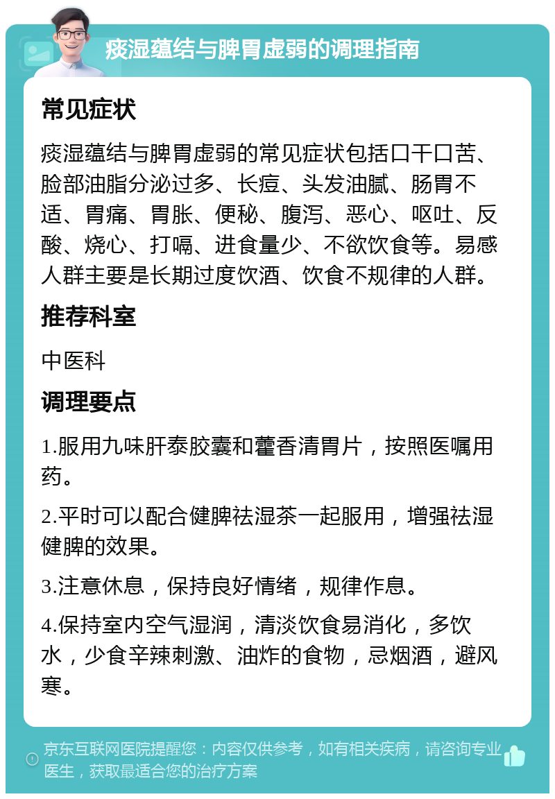 痰湿蕴结与脾胃虚弱的调理指南 常见症状 痰湿蕴结与脾胃虚弱的常见症状包括口干口苦、脸部油脂分泌过多、长痘、头发油腻、肠胃不适、胃痛、胃胀、便秘、腹泻、恶心、呕吐、反酸、烧心、打嗝、进食量少、不欲饮食等。易感人群主要是长期过度饮酒、饮食不规律的人群。 推荐科室 中医科 调理要点 1.服用九味肝泰胶囊和藿香清胃片，按照医嘱用药。 2.平时可以配合健脾祛湿茶一起服用，增强祛湿健脾的效果。 3.注意休息，保持良好情绪，规律作息。 4.保持室内空气湿润，清淡饮食易消化，多饮水，少食辛辣刺激、油炸的食物，忌烟酒，避风寒。