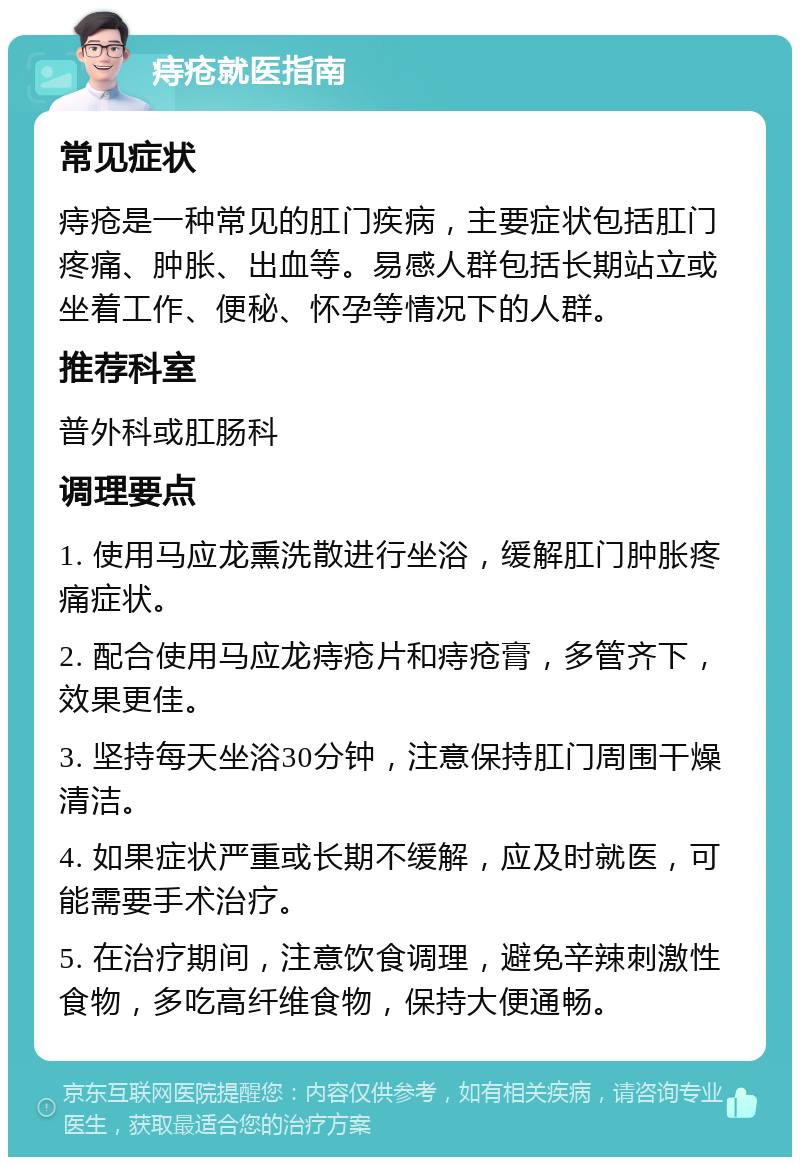 痔疮就医指南 常见症状 痔疮是一种常见的肛门疾病，主要症状包括肛门疼痛、肿胀、出血等。易感人群包括长期站立或坐着工作、便秘、怀孕等情况下的人群。 推荐科室 普外科或肛肠科 调理要点 1. 使用马应龙熏洗散进行坐浴，缓解肛门肿胀疼痛症状。 2. 配合使用马应龙痔疮片和痔疮膏，多管齐下，效果更佳。 3. 坚持每天坐浴30分钟，注意保持肛门周围干燥清洁。 4. 如果症状严重或长期不缓解，应及时就医，可能需要手术治疗。 5. 在治疗期间，注意饮食调理，避免辛辣刺激性食物，多吃高纤维食物，保持大便通畅。