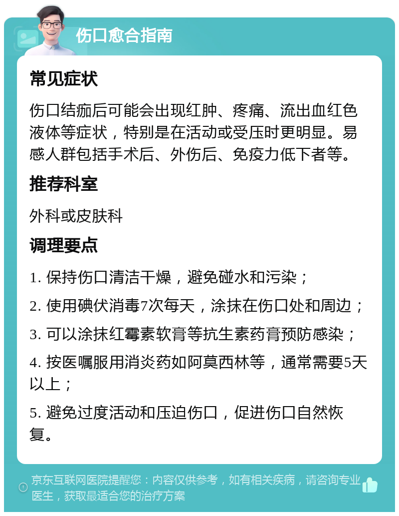 伤口愈合指南 常见症状 伤口结痂后可能会出现红肿、疼痛、流出血红色液体等症状，特别是在活动或受压时更明显。易感人群包括手术后、外伤后、免疫力低下者等。 推荐科室 外科或皮肤科 调理要点 1. 保持伤口清洁干燥，避免碰水和污染； 2. 使用碘伏消毒7次每天，涂抹在伤口处和周边； 3. 可以涂抹红霉素软膏等抗生素药膏预防感染； 4. 按医嘱服用消炎药如阿莫西林等，通常需要5天以上； 5. 避免过度活动和压迫伤口，促进伤口自然恢复。