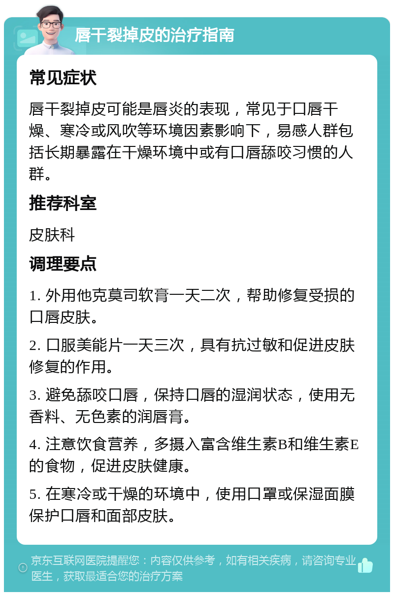 唇干裂掉皮的治疗指南 常见症状 唇干裂掉皮可能是唇炎的表现，常见于口唇干燥、寒冷或风吹等环境因素影响下，易感人群包括长期暴露在干燥环境中或有口唇舔咬习惯的人群。 推荐科室 皮肤科 调理要点 1. 外用他克莫司软膏一天二次，帮助修复受损的口唇皮肤。 2. 口服美能片一天三次，具有抗过敏和促进皮肤修复的作用。 3. 避免舔咬口唇，保持口唇的湿润状态，使用无香料、无色素的润唇膏。 4. 注意饮食营养，多摄入富含维生素B和维生素E的食物，促进皮肤健康。 5. 在寒冷或干燥的环境中，使用口罩或保湿面膜保护口唇和面部皮肤。