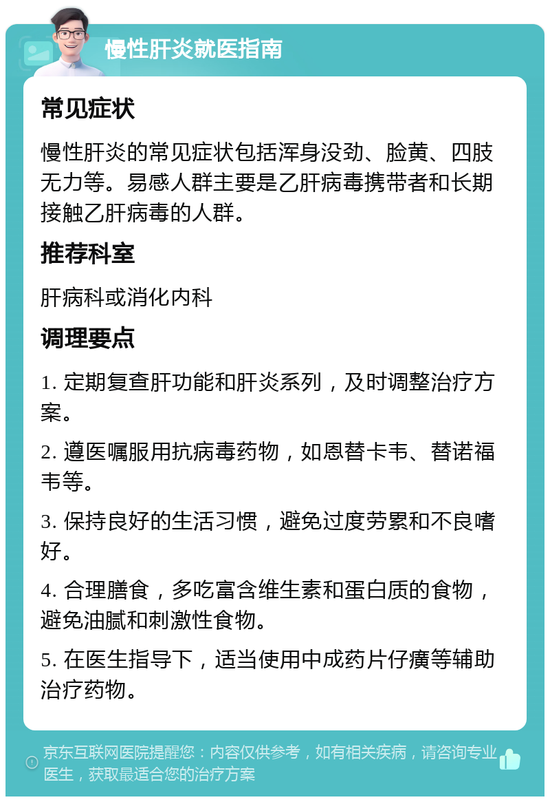 慢性肝炎就医指南 常见症状 慢性肝炎的常见症状包括浑身没劲、脸黄、四肢无力等。易感人群主要是乙肝病毒携带者和长期接触乙肝病毒的人群。 推荐科室 肝病科或消化内科 调理要点 1. 定期复查肝功能和肝炎系列，及时调整治疗方案。 2. 遵医嘱服用抗病毒药物，如恩替卡韦、替诺福韦等。 3. 保持良好的生活习惯，避免过度劳累和不良嗜好。 4. 合理膳食，多吃富含维生素和蛋白质的食物，避免油腻和刺激性食物。 5. 在医生指导下，适当使用中成药片仔癀等辅助治疗药物。