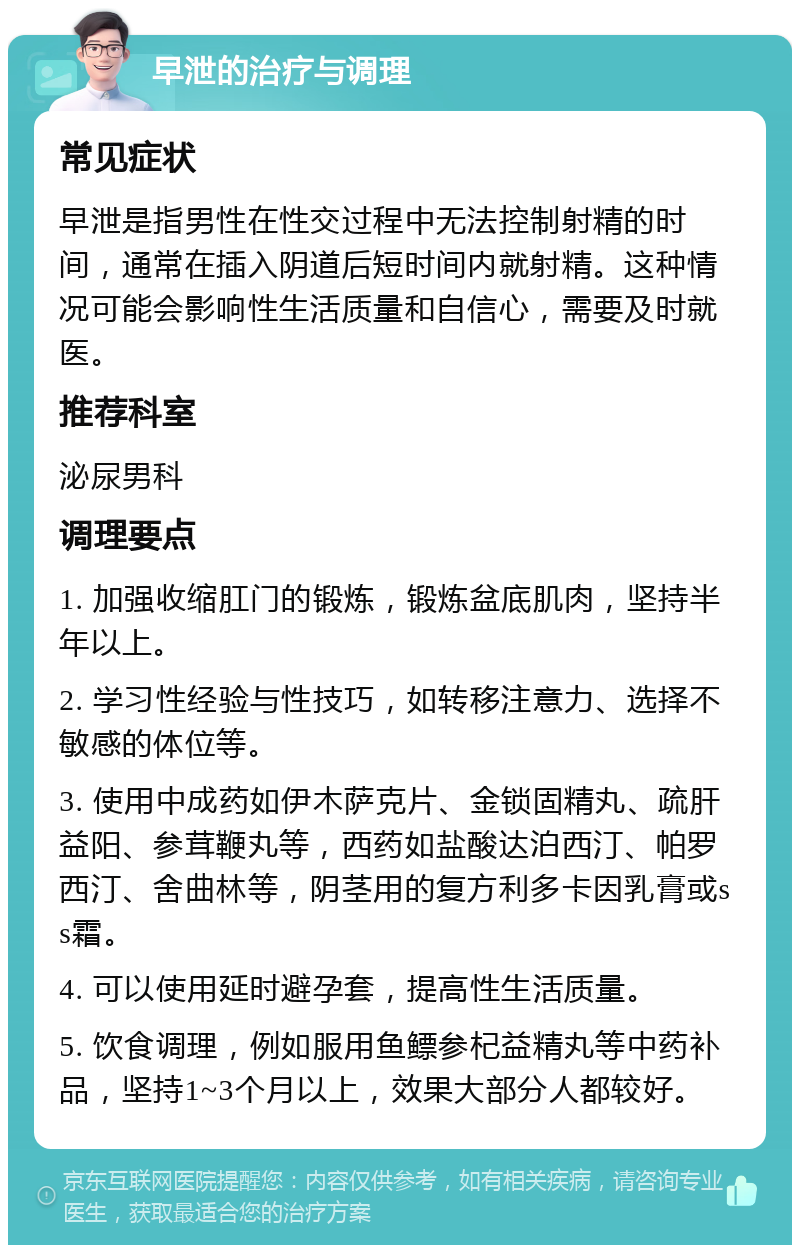 早泄的治疗与调理 常见症状 早泄是指男性在性交过程中无法控制射精的时间，通常在插入阴道后短时间内就射精。这种情况可能会影响性生活质量和自信心，需要及时就医。 推荐科室 泌尿男科 调理要点 1. 加强收缩肛门的锻炼，锻炼盆底肌肉，坚持半年以上。 2. 学习性经验与性技巧，如转移注意力、选择不敏感的体位等。 3. 使用中成药如伊木萨克片、金锁固精丸、疏肝益阳、参茸鞭丸等，西药如盐酸达泊西汀、帕罗西汀、舍曲林等，阴茎用的复方利多卡因乳膏或ss霜。 4. 可以使用延时避孕套，提高性生活质量。 5. 饮食调理，例如服用鱼鳔参杞益精丸等中药补品，坚持1~3个月以上，效果大部分人都较好。