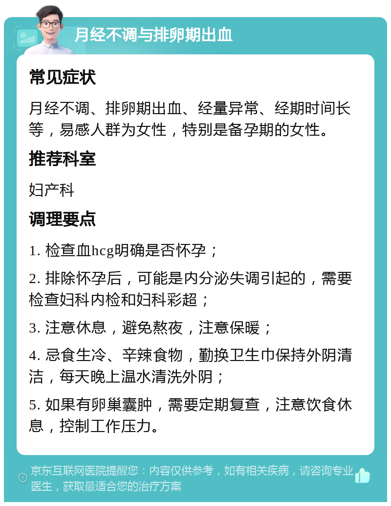 月经不调与排卵期出血 常见症状 月经不调、排卵期出血、经量异常、经期时间长等，易感人群为女性，特别是备孕期的女性。 推荐科室 妇产科 调理要点 1. 检查血hcg明确是否怀孕； 2. 排除怀孕后，可能是内分泌失调引起的，需要检查妇科内检和妇科彩超； 3. 注意休息，避免熬夜，注意保暖； 4. 忌食生冷、辛辣食物，勤换卫生巾保持外阴清洁，每天晚上温水清洗外阴； 5. 如果有卵巢囊肿，需要定期复查，注意饮食休息，控制工作压力。