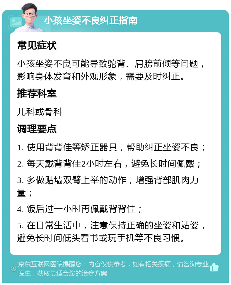 小孩坐姿不良纠正指南 常见症状 小孩坐姿不良可能导致驼背、肩膀前倾等问题，影响身体发育和外观形象，需要及时纠正。 推荐科室 儿科或骨科 调理要点 1. 使用背背佳等矫正器具，帮助纠正坐姿不良； 2. 每天戴背背佳2小时左右，避免长时间佩戴； 3. 多做贴墙双臂上举的动作，增强背部肌肉力量； 4. 饭后过一小时再佩戴背背佳； 5. 在日常生活中，注意保持正确的坐姿和站姿，避免长时间低头看书或玩手机等不良习惯。