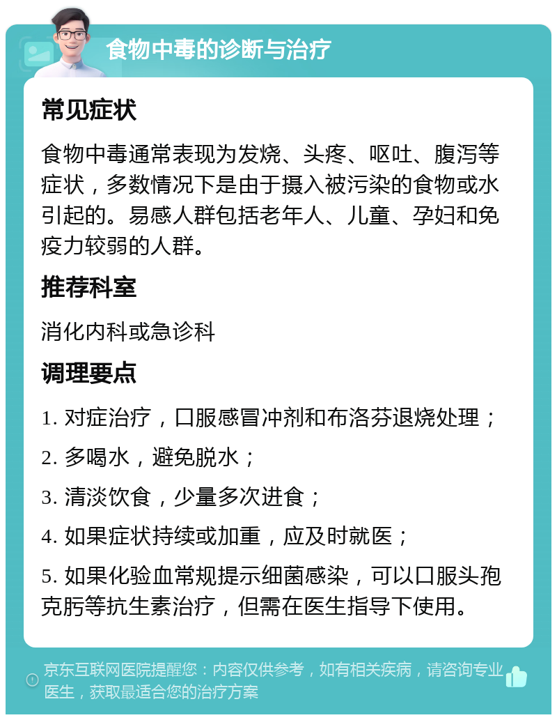 食物中毒的诊断与治疗 常见症状 食物中毒通常表现为发烧、头疼、呕吐、腹泻等症状，多数情况下是由于摄入被污染的食物或水引起的。易感人群包括老年人、儿童、孕妇和免疫力较弱的人群。 推荐科室 消化内科或急诊科 调理要点 1. 对症治疗，口服感冒冲剂和布洛芬退烧处理； 2. 多喝水，避免脱水； 3. 清淡饮食，少量多次进食； 4. 如果症状持续或加重，应及时就医； 5. 如果化验血常规提示细菌感染，可以口服头孢克肟等抗生素治疗，但需在医生指导下使用。