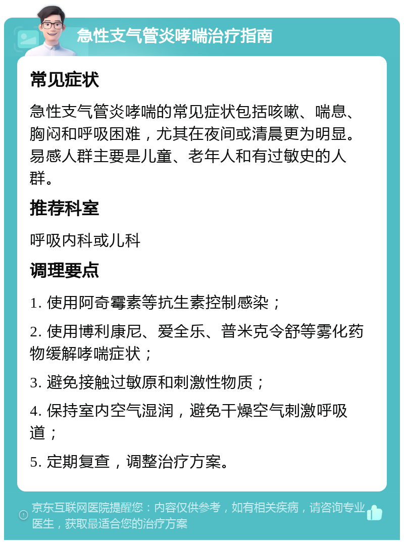 急性支气管炎哮喘治疗指南 常见症状 急性支气管炎哮喘的常见症状包括咳嗽、喘息、胸闷和呼吸困难，尤其在夜间或清晨更为明显。易感人群主要是儿童、老年人和有过敏史的人群。 推荐科室 呼吸内科或儿科 调理要点 1. 使用阿奇霉素等抗生素控制感染； 2. 使用博利康尼、爱全乐、普米克令舒等雾化药物缓解哮喘症状； 3. 避免接触过敏原和刺激性物质； 4. 保持室内空气湿润，避免干燥空气刺激呼吸道； 5. 定期复查，调整治疗方案。